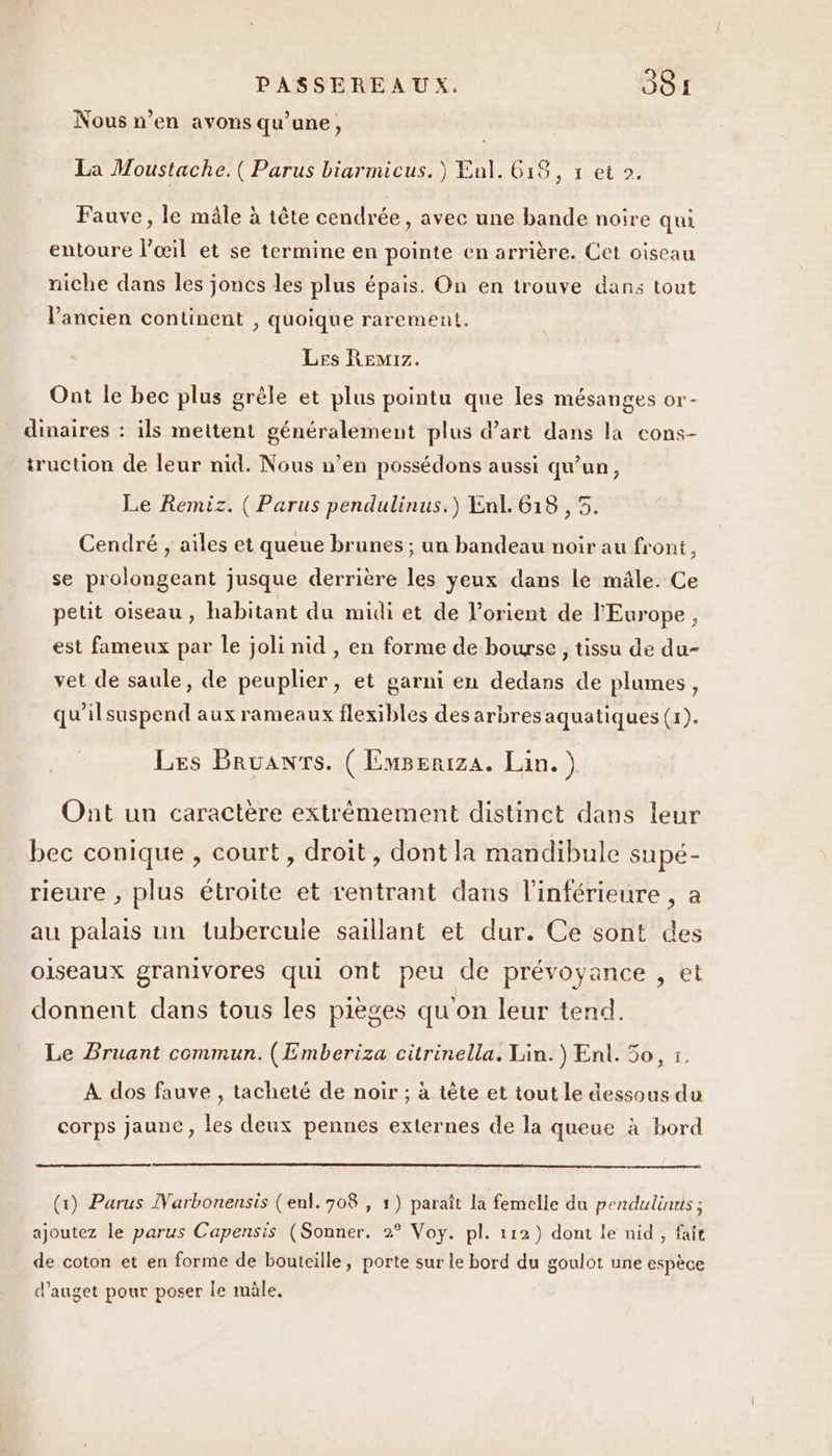 Nous n’en avons qu’une, La Moustache.( Parus biarmicus.) Enl. 618, s et 2. Fauve, le mâle à tête cendrée, avec une bande noire qui entoure l’œil et se termine en pointe en arrière. Cet oiseau niche dans les joncs les plus épais. On en trouve dans tout l'ancien continent , quoique rarement. Les Remrz. À e La Ont le bec plus grêle et plus pointu que les mésanges or- dinaires : ils mettent généralement plus d'art dans la cons- truction de leur nid. Nous n’en possédons aussi qu’un, Le Remiz. ( Parus pendulinus.) Enl. 618 , 5. Cendré , ailes et queue brunes ; un bandeau noir au front, se prolongeant jusque derrière les yeux dans le mâle. Ce petit oiseau, habitant du midi et de lorient de l'Europe , est fameux par le joli nid , en forme de bourse , tissu de du- vet de saule, de peuplier, et garni en dedans de plumes, qu'ilsuspend aux rameaux flexibles des arbresaquatiques (1). Les Bruanr'rs. ( EmBeriza. Lin.) Ont un caractère extrémement distinct dans leur bec conique , court, droit, dont la mandibule supé- rieure , plus étroite et rentrant dans l’inférieure , a au palais un tubercule saillant et dur. Ce sont des oiseaux granivores qui ont peu de prévoyance , et donnent dans tous les pièges qu on leur tend. Le Bruant commun. (Emberiza citrinella. Lin.) Ent. 50, t. À dos fauve , tacheté de noir ; à tête et tout le dessous du corps jaunc, les deux pennes externes de la queue à bord (1) Parus Narbonensis (enl.708 , 1) paraît la femelle du pendulinus ; ajoutez le parus Capensis (Sonner. 2° Voy. pl. 112) dont le nid , fait de coton et en forme de bouteille, porte sur le bord du goulot une espèce d’auget pour poser le mâle,