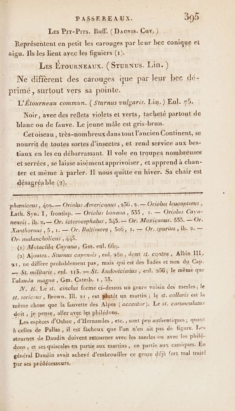 Les Prr-Prrs. Buff. ( Dacwis. Cuv. ) Représentent en petit les carouges par leur bec conique et aigu. Ils les lient avec les figuiers (x). | Les Érounneaux. (Srunnus. Lin.) Ne difièrent des carouges que par leur bec dé- primé, surtout vers sa pointe. L'Étourneau commun. ( Sturnus vulgaris. Lin.) Enl. 58, Noir, avec des reflets violets et verts, tacheté partout de blanc ou de fauve. Le jeune mâle est gris-brun. Cet oiseau , très-nombreux dans tout l’ancien Continent, se nourrit de toutes sortes d'insectes , et rend service aux bes- tiaux en les en débarrassant. Il vole en troupes nombreuses phæniceus , 402.— Oriolus Americanus , 236, 2.— Oriolus leucopterus ; Lath. Syn. I, frontisp. — Oriolus bonana , 535, 1. — Oriolus Caya- nensis , ib. 2.— Or. icterocephalus , 343. — Or. Mexicanus. 535. — Or. Xanthornus , 5,1. — Or. Baltimore , 506, 1. — Or. spurius , ib. 2. — Or: malancholicus , 445. (1) Motacilla Cayana, Gm. enl. 66. (2) Ajoutez. Slurnus capensis , enl. 280, dont sl. contra, Albin HI, at, ne diffère probablement pas, mais qui est des fndes et non du Cap. — St. militaris , enl. 115. — St. Eudovicianus , enl. 256 ; le mème que Valauda magna , Gm. Catesb. 1, 58. IN. B. Le st. cinclus forme ci-dessus un genre voisin des merles; le st. sericeus , Brown. Ill. 2r , est plutôt un martin ; le st. collaris est Ja même chose que la fauvette des Alpes (accentor). Le st. carunculatus doit , je pense, aller avec les philédons. Les espèces d’Osbec , d'Hernandes , etc., sont peu authentiques ; quan! à celles de Pallas , il est fcheux que l’on n’en ait pas de figure. Les stournes de Daudin doivent retourner avec les merles ou avec Îles philé- dons , et ses quiscales en partie aux martins, en partie aux cassiques. En général Daudin avait achevé d'embrouiller ce genre déjà fort mal traité par ses prédécesseurs.