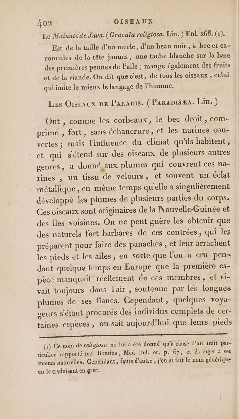 Le Mainate de Java.(Gracula religiosa. Lin. ) Enl. 268. (1). Est de la taille d’un merle, d’an beau noir , à bec et ca- roncules de la tête jaunes, une tache blanche sur la base des premières pennes de l'aile ; mange également des fruits et de la viande. On dit que c’est, de tous les oiseaux , celui qui imite le mieux le langage de l'homme. Les Oiseaux De Paranis. (Paranisæa. Lin.) Ont , comme les corbeaux, le bec droit, com- primé , fort, sans échancrure, et les narines cou- vertes; mais l'influence du climat qu'ils habitent, et qui s'étend sur des oiseaux de plusieurs autres genres, à donné aux plumes qui couvrent ces na- rines , un tissu de velours, et souvent un éclat . métallique, en même temps qu'elle a singulièrement développé les plumes de plusieurs parties du corps. Ces oiseaux sont originaires de la Nouvelle-Guinée et des les voisines. On ne peut guère les obtenir que des naturels fort barbares de ces contrées, qui les préparent pour faire des panaches , et leur arrachent les pieds et les ailes, en sorte que lon a cru pen- dant quelque temps en Europe que la première es- pèce manquait réellement de ces membres, et vi- vait toujours dans l'air , soutenue par les longues plumes de ses flancs. Cependant, quelques voya- geurs s'étant procurés des individus complets de cer- taines espèces , on sait aujourd’hui que leurs pieds qe (1) Ce nom de religiosa ne lui a été donné qu’à cause d’un trait par- ticulier rapporté par Bontius, Med. ind. or. p. 67, et étranger à ses moœurs naturelles. Cependant , faute d’autre ; j'en ai fait le nom générique en le traduisant en grec: