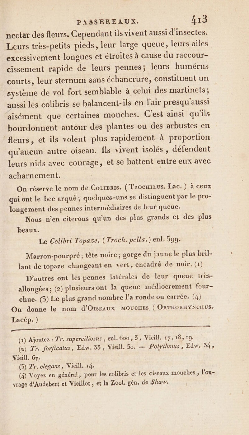 nectar des fleurs. Cependant ils vivent aussi d'insectes. Leurs très-petits pieds, leur large queue, leurs ailes excessivement longues et étroites à cause du raccour- cissement rapide de leurs pennes; leurs humérus courts, leur sternum sans échancrure, constituent un système de vol fort semblable à celui des martinets; aussi les colibris se balancent-ils en l'air presqu'aussi aisément que certaines mouches. C’est ainsi quils bourdonnent autour des plantes ou des arbustes en fleurs, et ils volent plus rapidement à proportion qu'aucun autre oiseau. Îls vivent isolés , défendent leurs nids avec courage, et se battent entre eux avec acharnement. On réserve le nom de Correris. (Trocmrrus. Lac.) à ceux qui ont le bec arqué ; quelques-uns se distinguent par le pro- longement des pennes intermédiaires de leur queue. Nous n’en citerons qu'un des plus grands et des plus beaux. Le Colibri Topaze. (Troch. pella.) enl. 599. Marron-pourpré; tête noire; gorge du jaune le plus bril- lant de topaze changeant en vert, encadré de noir. (1) D’autres ont les pennes latérales de leur queue irès- allongées ; (2) plusieurs ont la queue médiocrement four- chue. (5) Le plus grand nombre l’a ronde ou carrée. (4) On donne le nom d’Orsraux MOUCHES ( ORTHORHYNONUS. Lacép. ) a — —————————&lt;— (1) Ajoutez : Tr. superciliosus , enl. 600, 3, Vieill. 17, 18, 19. (2) Tr. forficalus, Edw. 55, Vieill. 30. — Polythmus , Edw. 54; Vieill. 67. (5) Tr. elegans, Vieill. 14. (4) Voyez en général, pour les colibris et les oiseaux mouches , l'ou- vrage d’Audebert et Vicillot, et la Zool, gén. de Shaw.