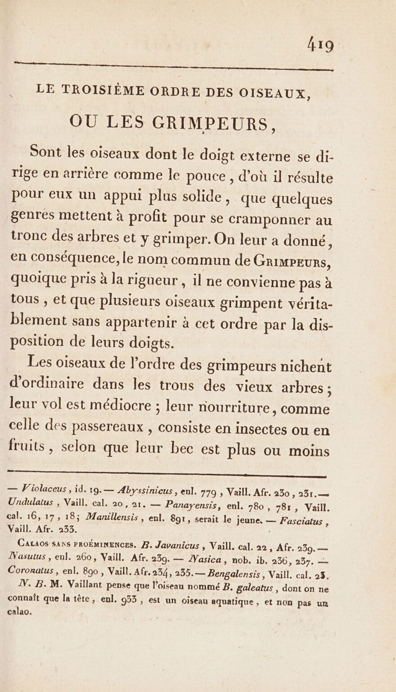 CR EE A DL LE TROISIÈME ORDRE DES OISEAUX, OU LES GRIMPEURS, Sont les oiseaux dont le doigt externe se di- rige en arrière comme le pouce , d’où il résulte pour eux un appui plus solide, que quelques genres mettent à profit pour se cramponner au tronc des arbres et y grimper. On leur a donné : en conséquence, le nom commun de GrimpEurs, quoique pris à la rigueur , il ne convienne pas à tous , et que plusieurs oiseaux grimpent vérita- blement sans appartenir à cet ordre par la dis- position de leurs doigts. Les oiseaux de l’ordre des grimpeurs nichent d'ordinaire dans les trous des vieux arbres : leur vol est médiocre ; leur nourriture , comme celle des passereaux , consiste en insectes ou en fruits, selon que leur bec est plus où moins A — Violaceus , id. 19.— Æbyssinicus , enl. 779 » Vaill. Afr. 230 , 231. Undulatus , Vaill. cal. 20, 21. — Panayensis, enl. 80, 781, Vaill. cal. 16, 17, 18; Manillensis , enl. 89t, serait le jeune, — Fasciatus , Vaill. Afr. 233. Cacaos SANS PROÉMINENCES. 77. Javanicus » Vaill. cal. 22, Afr. 239. — ÎNasutus , enl. 260, Vaill. Afr. 259. — ÎVasica, nob. ib, 256, 237. — Cororatus , enl. 890 , Vaill. Afr. 254, 235.— Bengalensis , Vaill. cal. 23. IV. B. M. Vaillant pense que l’oiseau nommé 2. galeatus , dont on ne connaît que la tête, enl. 933 , est un oiseau aquatique , et non pas un calao.