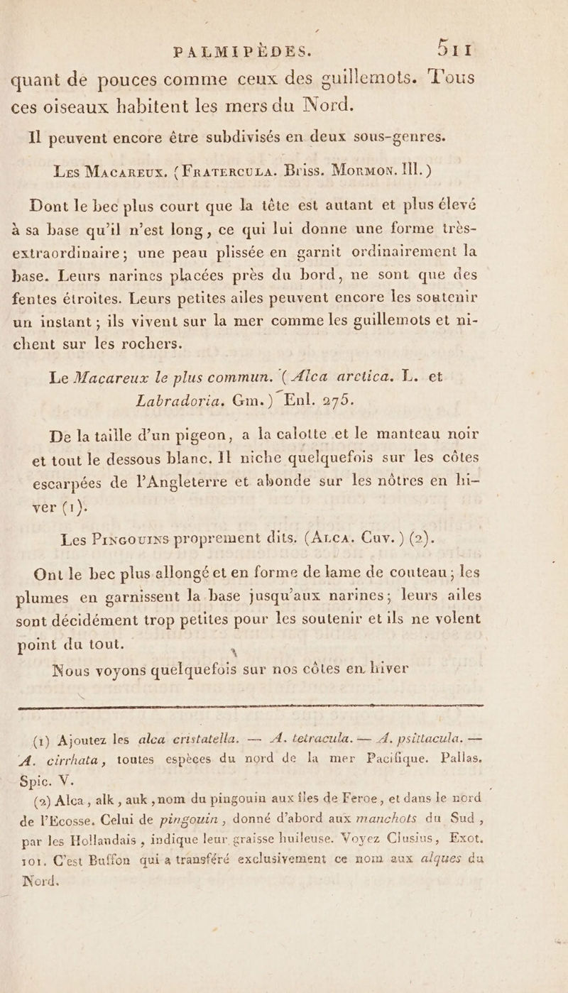 LA PALMIPÈDES. Gr quant de pouces comme ceux des guillemots. ‘L'ous ces oiseaux habitent les mers du Nord. Il peuvent encore être subdivisés en deux sous-genres. Les Macareux. { FRATERCULA. Briss. Mormon. Il.) Dont le bec plus court que la tête est autant et plus élevé à sa base qu’il n’est long, ce qui lui donne une forme irès- extraordinaire; une peau plissée en garnit ordinairement la base. Leurs narines placées près du bord, ne sont que des fentes étroites. Leurs petites ailes peuvent encore les soatenir un instant ; ils vivent sur la mer comme les guillemots et ni- chent sur les rochers. Le Macareux le plus commun. ( Alca aretica. L. et Labradoria. Gm.) Enl. 275. De la taille d’un pigeon, a la calotte et le manteau noir et tout le dessous blanc. Il niche quelquefois sur les côtes escarpées de l'Angleterre et abonde sur les nôtres en hi- ver (1). Les Prxeourxs proprement dits. (Arca. Cuv.) (2). Ont le bec plus allongé et en forme de lame de couteau; les plumes en garnissent la base jusqu'aux narines; leurs ailes sont décidément trop petites pour les soutenir etils ne volent point du tout. \ Nous voyons quelquefois sur nos côtes en hiver S RER SR ST RE ST AT SO TS DESIGN RE CAPE PETER (1) Ajoutez les alca cristatella. — A. tetracula. — À. psittacula. — A. cirrhata, toutes espèces du nord de la mer Pacifique. Pallas. Spic. V. (2) Alca, alk , auk ,nom du pingouin aux îles de Feroe , et dans le nord de l’'Ecosse. Celui de pingouin, donné d’abord aux manchots du Sud, par les Hollandais , indique leur graisse huileuse. Voyez Clusins, Exot. 101. C’est Buffon qui à transféré exclusivement ce nom aux aques du Nord.