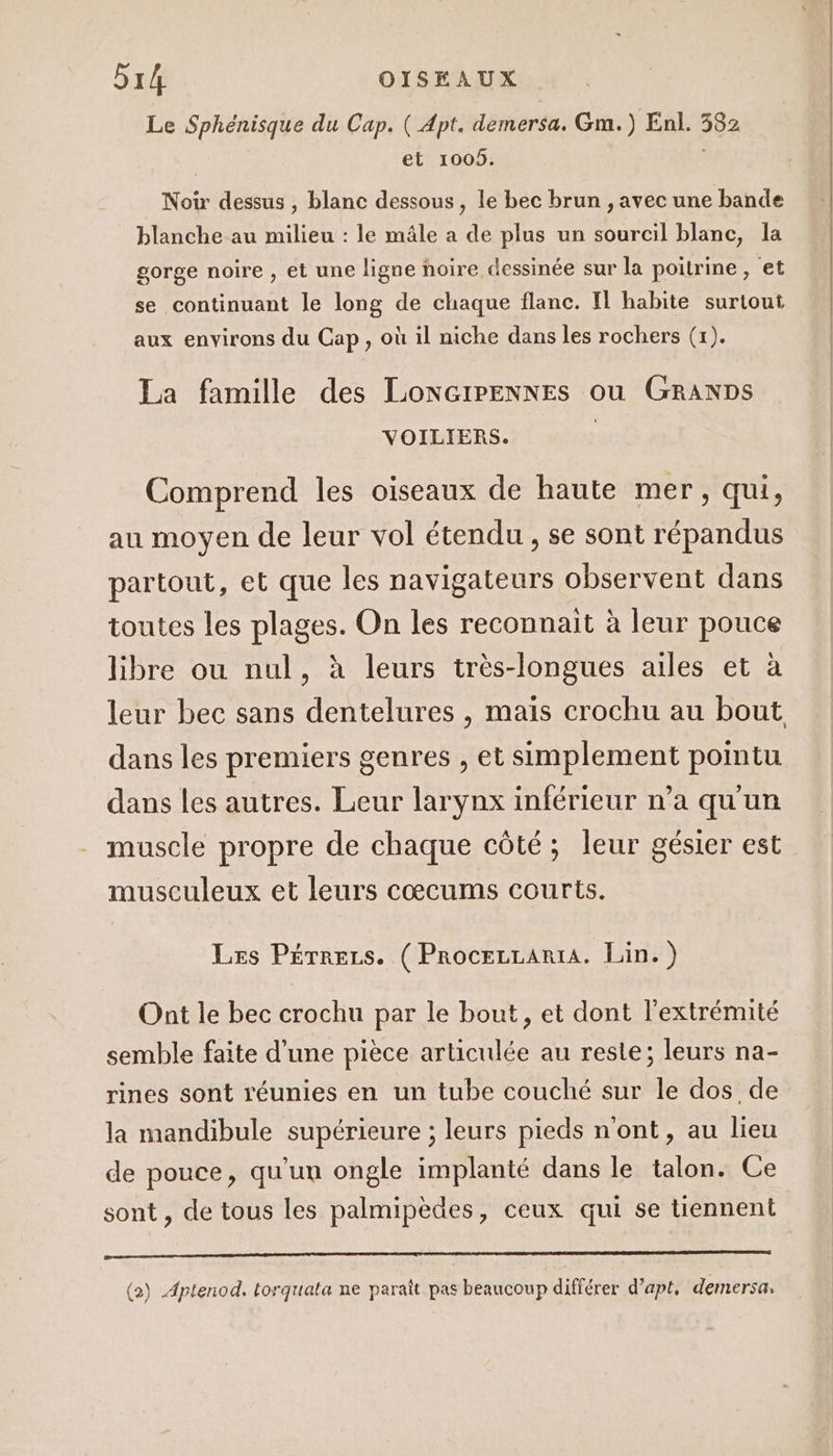 Le Sphénisque du Cap. ( Apt. demersa. Gm.) Enl. 382 et 1005. Noir dessus , blanc dessous, le bec brun , avec une bande blanche au milieu : le mâle à de plus un sourcil blanc, la gorge noire , et une ligne noire dessinée sur la poitrine, et se continuant le long de chaque flanc. Il habite surtout aux environs du Cap, où il niche dans les rochers (1). La famille des LonNGIPENNES ou GRANDS VOILIERS. Comprend les oiseaux de haute mer, qui, au moyen de leur vol étendu, se sont répandus partout, et que les navigateurs observent dans toutes les plages. On les reconnait à leur pouce libre ou nul, à leurs très-longues ailes et à leur bec sans dentelures , maïs crochu au bout dans les premiers genres , et simplement pointu dans les autres. Leur larynx inférieur n’a qu'un muscle propre de chaque côté; leur gésier est musculeux et leurs cœcums courts. Les Pérrezs. ( ProcezzartA. Lin.) Ont le bec crochu par le bout, et dont l'extrémité semble faite d’une pièce articulée au reste; leurs na- rines sont réunies en un tube couché sur le dos de la mandibule supérieure ; leurs pieds n'ont, au lieu de pouce, qu'un ongle implanté dans le talon. Ce sont , de tous les palmipèdes, ceux qui se tiennent 6 (2) Aptenod. torquata ne paraît pas beaucoup différer d’apt, demersa.