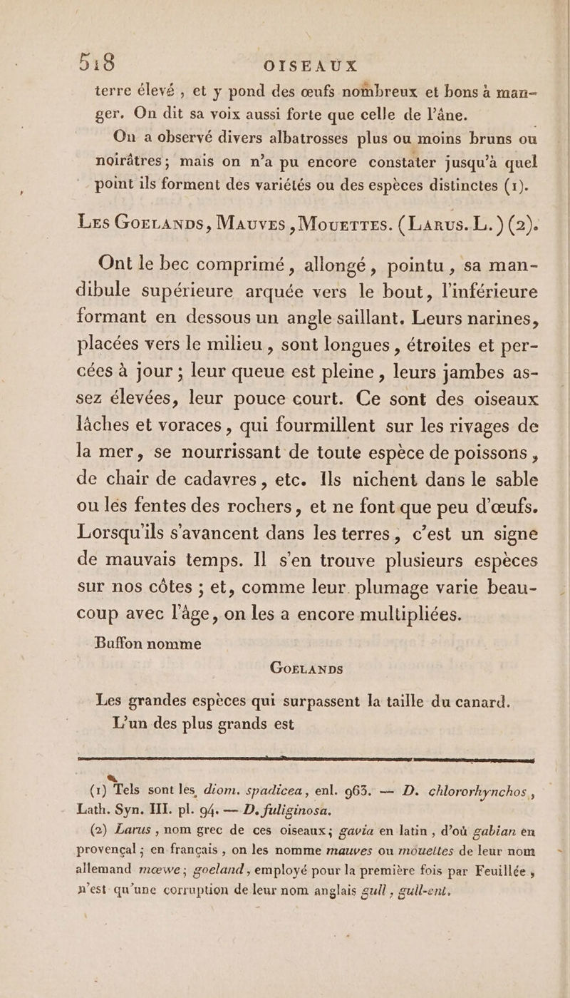 terre élevé , et y pond des œufs nombreux et bons à man- ger. On dit sa voix aussi forte que celle de l’âne. On a observé divers albatrosses plus ou moins bruns ou noirâtres; mais on n’a pu encore constater jusqu’à quel point ils forment des variétés ou des espèces distinctes (x). Les GorranDs, Mauves ,MouerTres. (Larus. É9 Ont le bec comprimé, allongé, pointu , sa man- dibule supérieure arquée vers le bout, l’inférieure formant en dessous un angle saillant, Leurs narines, placées vers le milieu , sont longues , étroites et per- cées à Jour ; leur queue est pleine , leurs jambes as- sez élevées, leur pouce court. Ce sont des oiseaux lâches et voraces, qui fourmillent sur les rivages de la mer, se nourrissant de toute espèce de poissons, de chair de cadavres , etc. Ils nichent dans le sable ou lés fentes des rochers, et ne font que peu d'œufs. Lorsqu'ils s'avancent dans lesterres, c’est un signe de mauvais temps. Il s'en trouve plusieurs espèces sur nos côtes ; et, comme leur. plumage varie beau- coup avec l'âge, on les a encore multipliées. Buffon nomme GoELANDs Les grandes espèces qui surpassent la taille du canard. L'un des plus grands est CADRE TEA DE TI EPP SN (1) Tels sont les, d'om. spadicea, enl. 965. — D. chlororhynchos, Lath. Syn. HI. pl. 94. — D. fuliginosa. (2) Larus , nom grec de ces oiseaux; gavia en latin , d’où gabian en provençal ; en français , on les nomme mauves ou moueites de leur nom allemand mœwe; goeland, employé pour la première fois par Feuillée , n'est qu'une corruption de leur nom anglais gull, gull-ent.