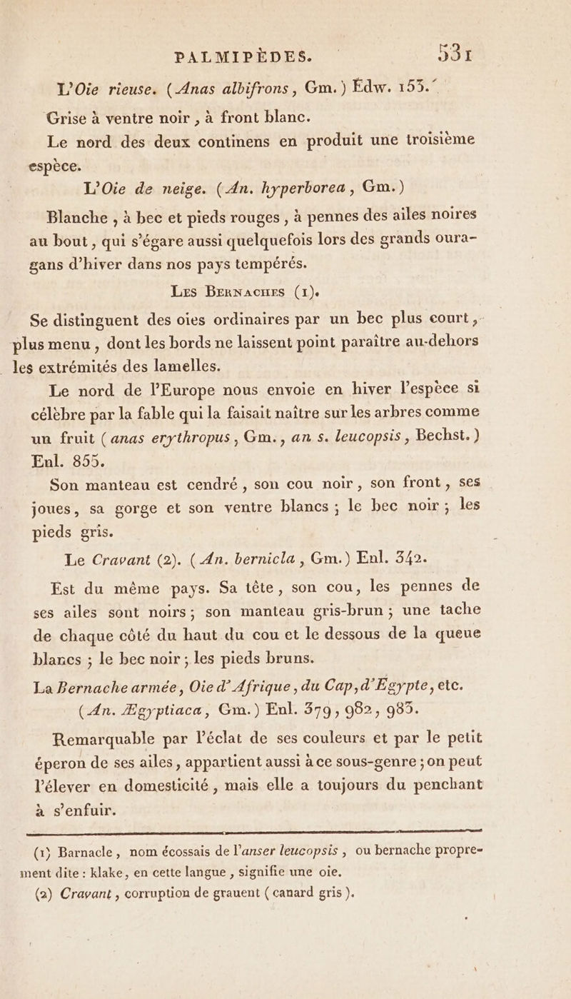 L’Oie rieuse. (Anas albifrons, Gm.) Édw. 153.° Grise à ventre noir , à front blanc. Le nord des deux continens en produit une troisième espèce. L’Oie de neige. (An. hyperborea, Gm.) Blanche , à bec et pieds rouges , à pennes des ailes noires au bout , qui s’égare aussi quelquefois lors des grands oura- gans d'hiver dans nos pays tempérés. Les BErnNacnmes (1). Se distinguent des oies ordinaires par un bec plus court,- plus menu , dont les bords ne laissent point paraître au-dehors _ les extrémités des lamelles. Le nord de l’Europe nous envoie en hiver lespèce si célèbre par la fable qui la faisait naître sur les arbres comme un fruit (anas erythropus , Gm., an s. leucopsis, Bechst.) Enl. 855. Son manteau est cendré , son cou noir, son front, ses . joues, sa gorge et son ventre blancs ; le bec noir; les pieds gris. Le Cravant (2). (An. bernicla , Gm.) Enl. 342. Est du même pays. Sa tête, son cou, les pennes de ses ailes sont noirs; son manteau gris-brun ; une tache de chaque côté du haut du cou et le dessous de la queue blancs ; le bec noir ; les pieds bruns. La Bernache armée, Oie d’ Afrique, du Cap,d'Egypte, etc. (An. Ægyptiaca, Gm.) Enl. 379, 982, 983. Remarquable par léclat de ses couleurs et par le petit éperon de ses ailes, appartient aussi à ce sous-genre ; on peut l’élever en domesticité , mais elle a toujours du penchant à s'enfuir. 1 om (1) Barnacle, nom écossais de l’anser leucopsis , ou bernache propre- ment dite : klake, en cette langue , signifie une oie. (2) Cravant, corruption de grauent ( canard gris ).