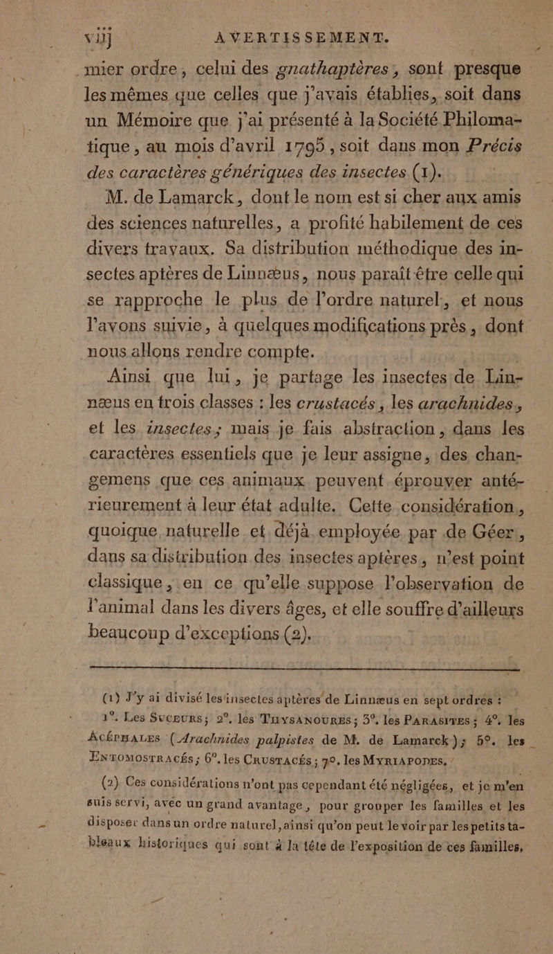 _mier ordre, celui des grathaptères, sont presque les mêmes que celles que j'avais établies, soit dans un Mémoire que j'ai présenté à la Société Philoma- tique , au mois d'avril 1795 , soit dans mon Précis des caractères génériques des insectes (1). M. de Lamarck, dont le nom est si cher aux amis des sciences naturelles, a profité habilement de ces divers travaux. Sa distribution méthodique des in- sectes aptères de Linnæus, nous paraît être celle qui se rapproche le plus de l’ordre naturel, et nous l'avons suivie, à quelques modifications près, dont nous allons rendre compte. | | Ainsi que lui, je partage les insectes de Tan- næus en trois classes : les crustacés, les arachnides. et les insectes; mais je fais abstraction , dans les caractères essentiels que je leur assigne, des chan- gemens que ces animaux peuvent éprouver anté- rieurement à leur état adulte, Cette considération, quoique, naturelle et déjà employée par .de Géer, dans sa distribution des insectes aptères, n’est point classique , en ce qu’elle suppose l'observation de l'animal dans les divers âges, et elle souffre d’ailleurs beaucoup d’exceptions (2). (1) J'y ai divisé les'insectes aptères de Linnæus en septordres: 1°. Les Suceurs; 2°, les TuvsAnoures ; 3°, les PARASITES: 4°, les ÂCÉPMALES ( Arachnides palpistes de M. de Lamarck}); 5°. les ENromosrracés; 6°, les Crusracés ; 70. les MYRIAPODES, / (2) Ces considérations n’ont pas cependant été négligées, et je m'en suis servi, avec un grand avantage, pour grouper les familles et les disposer dans un ordre naturel, ainsi qu’on peut le voir par les petits ta- bleaux historiques qui sont à la tête de l'exposition de ces familles,