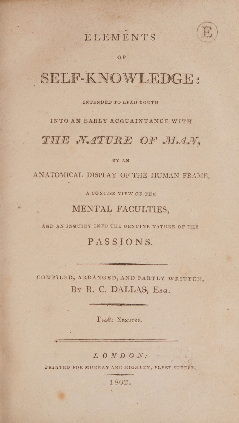 ee ff ELEMENTS peel : OF SELF-KNOWLEDGE: | INTENDED TO LEAD YOUTH INTO AN ae ACQUAINTANCE WITH THE NATURE OF JAN, | | BY AN ANATOMICAL DISPLAY OF THE HUMAN FRAME, A CONCISE VIEW OF THE : MENTAL FACULTIES, AND AN INQUIRY INTO THE GENUINE NATURE OF THE PAS SLON'S. — COMPILED, ARRANGED, AND PARTLY WRITTEN, By R. C. DALLAS, Esa. Tyas Seavroy. Li O BN D-Oi5N's PRINTED FOR MURRAY AND HIGHLEY, FLEET STREET: 1802. Mi