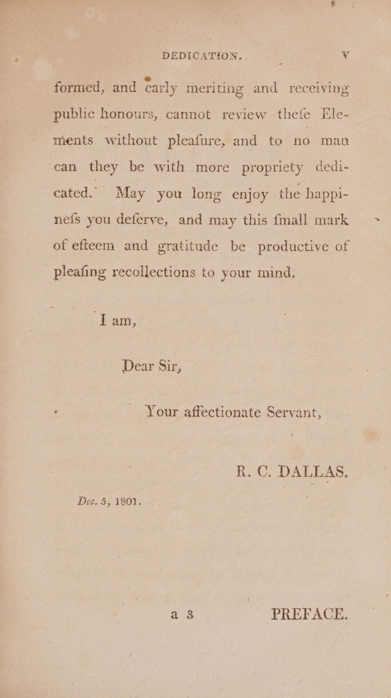 DEDICATION, . Ae formed, and early meriting and receiving public honours, cannot review thefe Ele- ments without pleafure, and to no man can they be with more propriety dedi- cated.” May you long enjoy the happi- nefs you deferye, and may this {mall mark of efteem and gratitude be productive of -pleafing recollections to your mind. I am, Dear Sir, : Your affectionate Servant, R. C. DALLAS. Dec. 5, 1801. \ { np PREFACE.