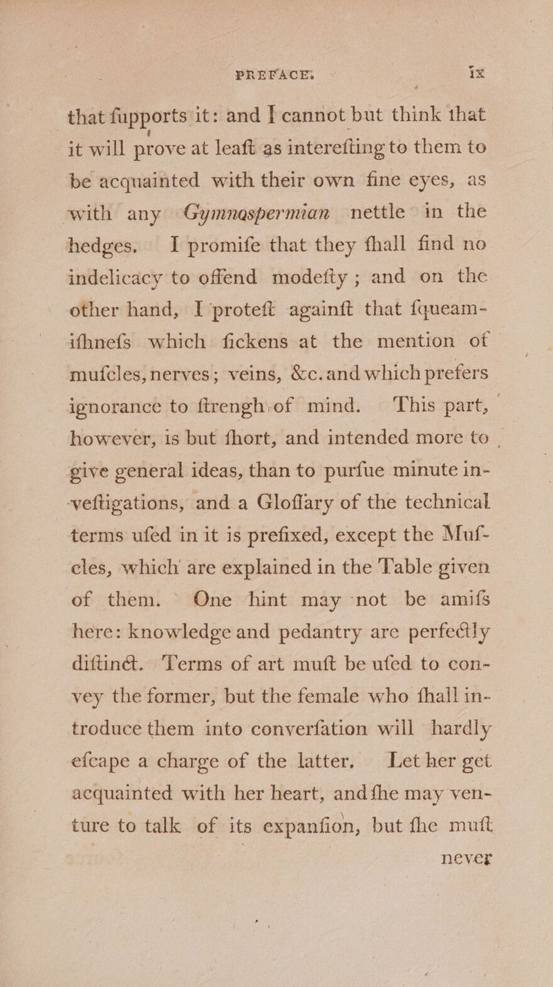 _ that fupports it : and I cannot but think that it will prove at leaft as interefting to them te be acquainted with their own fine eyes, as with any Gymnospermian nettle in the hedges. I promife that they fhall find no indelicacy to offend modefty ; and on the other hand, I proteft againft that {queam- ifhnefs which fickens at the mention of mufcles,nerves; veins, &amp;c.and which prefers ignorance to ftrengh of mind. This part, however, is but fhort, and intended more to : give general ideas, than to purfue minute in- veftigations, and a Gloflary of the technical terms ufed in it is prefixed, except the Muf- eles, which are explained in the Table given of them. One hint may not be amifs here: knowledge and pedantry are perfectly diftiné. Terms of art muft be ufed to con- vey the former, but the female who {hall in- troduce them into converfation will hardly efcape a charge of the latter, Let her get acquainted with her heart, andthe may ven- ture to talk of its expanfion, but the mutt Never