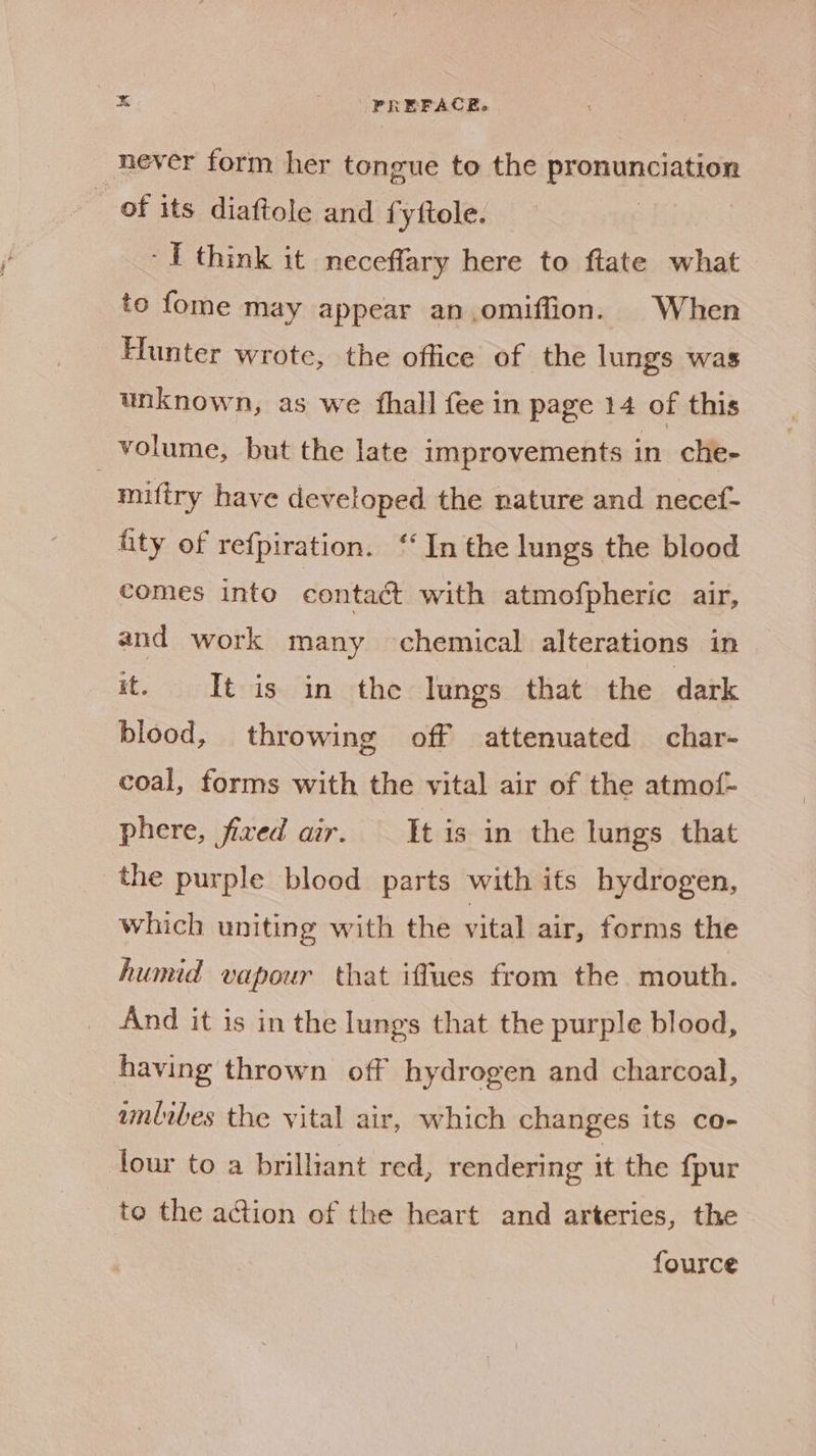 never form her tongue to the pronunciation _ of its diaftole and fyftole. -I think it neceffary here to ftate what to fome may appear an,omiffion. When Hunter wrote, the office of the lungs was unknown, as we fhall fee in page 14 of this volume, but the late improvements in che- | miftry have developed the nature and necef- fity of refpiration. ‘‘ In the lungs the blood comes into eontaét with atmofpheric air, and work many ‘chemical alterations in it. It is in the lungs that the dark blood, throwing off attenuated char- coal, forms with the vital air of the atmot- phere, fixed air. It is in the lungs that the purple blood parts with ifs hydrogen, which uniting with the vital air, forms the humid vapour that iffues from the mouth. And it is in the lungs that the purple blood, having thrown off hydrogen and charcoal, wmlibes the vital air, which changes its co- lour to a brilliant red, rendering it the {pur to the action of the heart and arteries, the fource