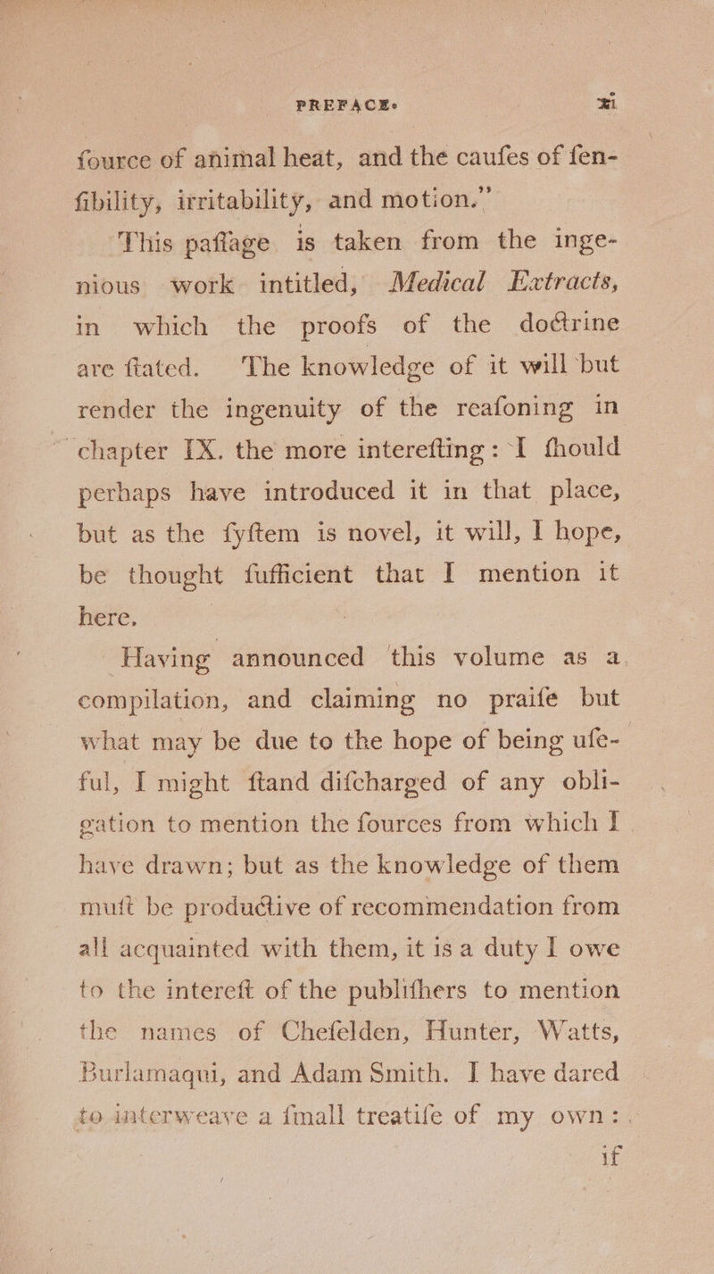 PREFACEs ti (ouses of animal heat, and the caufes of fen- fibility, irritability, and motion.” This paflage is taken from the inge- pious work intitled, Medical Extracts, in which the proofs of the dodtrine are-tated. “The knowledge of it will but render the ingenuity of the reafoning in ~ chapter IX. the more interefting: I fhould perhaps have introduced it in that place, but as the fyftem is novel, it will, I hope, be thought fufficient that I mention it here. | Having announced this volume as a. compilation, and claiming no praife but what may be due to the hope of being ufe- ful, I might ftand difcharged of any obli- eation to mention the fources from which I have drawn; but as the knowledge of them mutt be productive of recommendation from all acquainted with them, it 1s a duty I owe to the intereft of the publifhers to mention the names of Chefelden, Hunter, Watts, Burlamaqui, and Adam Smith. I have dared to interweaye a {mall treatife of my own:. if