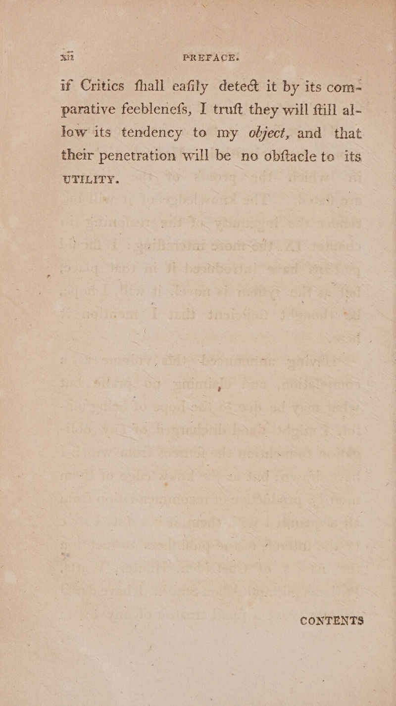 Min PREFACE. noes if Critics fhall eafily detect it by its com- parative feeblenefs, I truft they will {till al- low its tendency to my object, and that their penetration will be no obftacle to its UTILITY. | CONTENTS