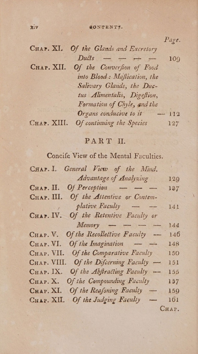 XI. Of the Glands and Excretory Duéds eee into Blood: Maftication, the Salivary Glands, the Due- tus Alimentals, Digeflion, Formation of Chyle, and the Page. 109 KI. Of continwing the Species PAR Poll 127 Cyar. 1. General View of the Mind. Advantage of Analyzing 129 Cuar. JI. Of Perception — — — 187 Cuap. II. Of the Attentive or Contem- 7 Mey plative Faculty —- -—— jAl Cuar. IV. Of the Retentive Faculty or Memory — — — — 144 Cuar. V. Of the Recollective Faculty — 146 Cuar. VI. Of the Imagination -— -—~ 148 Cuap. VII. Of the Comparative Faculty 150 Cuar. VIII. Of the Difcerning Faculty — 151 Cuap. IX. Of the Abftratting Faculty — 155 - Cuar. X. Of the Compounding Faculty 157 Crap. XI. Of the Reafoning Faculty — 159 Cuar. XII. Of the Judging Faculty — 101