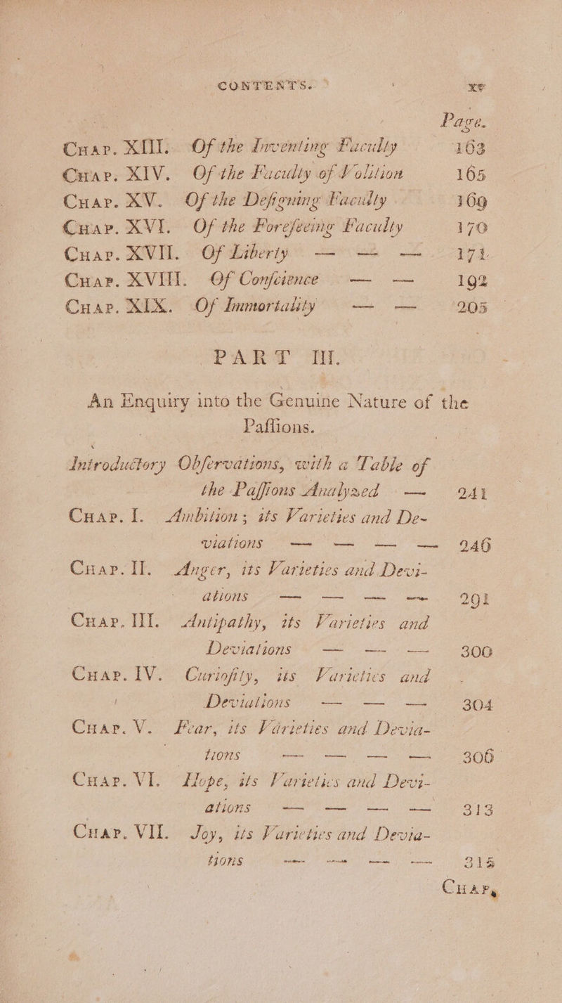 Cuap. SII:. “Of the Inventing Faculty Curr. XIV. Of the Faculty of Volition Cuar. XV. Of the Defining Faculty . Cuap. XVI. Of the Forefeemg faculty Cuapr. XVI. Of Conference — — Cuar. XIX. Of Immortality —_- PALER Ty. Page. 103 165 109 170 17. 192 205 Paffions. the Paffions Analyaed = — : 241 Cuap. 1. Ambition; its Varieties and De- viallons —~ —~ —~ ~~ 946 Cuap. Il. Anger, its Varieties and Devi- GuONS = — a OED Cuap. Tl. dutipathy, its Varieties and 3 Devas eo a oh a, Car. IV. Curiofity, its Varieties and . Deviations — 304 Car. V. Fear, its Varieties and Devia- ho §100S — O08 Cuap. VI. fope, its Varietics and Devi- BONS Vm ie ee ae Cuar. VIL. Joy, its Varieties and Devia- t10nS ee eG