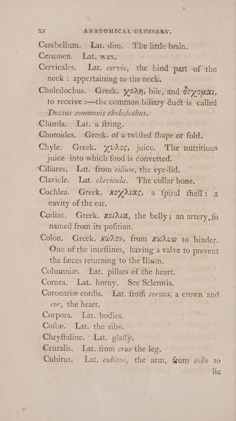 Cerebellum. Lat. dim. The little brain. Cerumen. Lat. wax. Cervicales. Lat. cervix, the ‘hind part of ‘the neck : appertaining to the neck. Choledochus. Greek. Y0Aq; bile, and decom, to receive :—-the’ common biliary duct 1 is called ‘Ductus communis tholedochus. Ghiostiase Lat. a firing. | Choroides. ‘Greek. of a twifted thape or fold. Chyle. Greek. YUAog, juice. The nutritious juice into which food is converted. ‘Ciliares, Lat. from ei/ium, the eye-lid. Clavicle. Lat. clavicula. ‘The collar bone. Cochlea. Greek. nxoyrtag, a fpiral fhell: a cavity of the ear. Coeliac. Greek. xolAla, the iene an artery, {fo named from its pofition. Colon. Greek. xwAoy, from xwAUW to ences One of the inteftines, having a valve to prevent the facces returning to the Llium. Columnia. «Lat. pillars of the heart. Cornea. Lat. horny. See Sclerotis. Coronariz cordis. Lat. frotfi corsza, a crown and cor, the heart. | Corpora. Lat. bodies. Cofte. Lat. the ribs. Chryftaline. * Lat. glafly. Cruralis. Lat. from crus the leg. Cubitus. Lat. cubitus, the arm, from eubo to lie