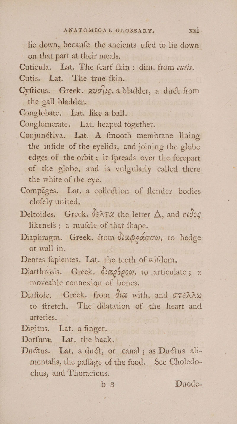 lie down, becaufe the ancients ufed to lic down - on that part at their meals. Cuticula. Lat. The fcarf fkin: dim. from cutis. Cutis. Lat. The true fom. | Cyiticus. Greek. xug]ig, a bladder, a duct from the gall bladder. Conglobate. Lat. like a ball. Conglomerate. Lat. heaped together. Conjunctiva. Lat. A fmooth membrane Ilning the infide of the eyelids, and joining the globe edges of the orbit; it {preads over the forepart of the globe, and is vulgularly called there - the white of the eye. | Compages. Lat. a collection of flender bodies ~ clofely united. ; | Deltoides. Greek. d2AT@ the letter A, aad 21006 likenefs ; a mufcle of that fhape. : Diaphragm. Greek. from dhapeaoaw, to hedge or wall in. Dentes fapientes. Lat. the teeth of wifdom. Diarthrésis. Greek. draebeow, to _articulate; a moveable connexion of bones. | Diaftole. Greek. from se with, and oreAAw to ftretch. The dilatation of the heart and arteries. | Digitus. Lat. a finger. Dorfum. Lat. the back. Ductus. Lat. a du@, or canal; as Dudtus ali- mentalis, the paflage of the food. See Choledo- chus, and Thoracicus. e | b 3 Duode-