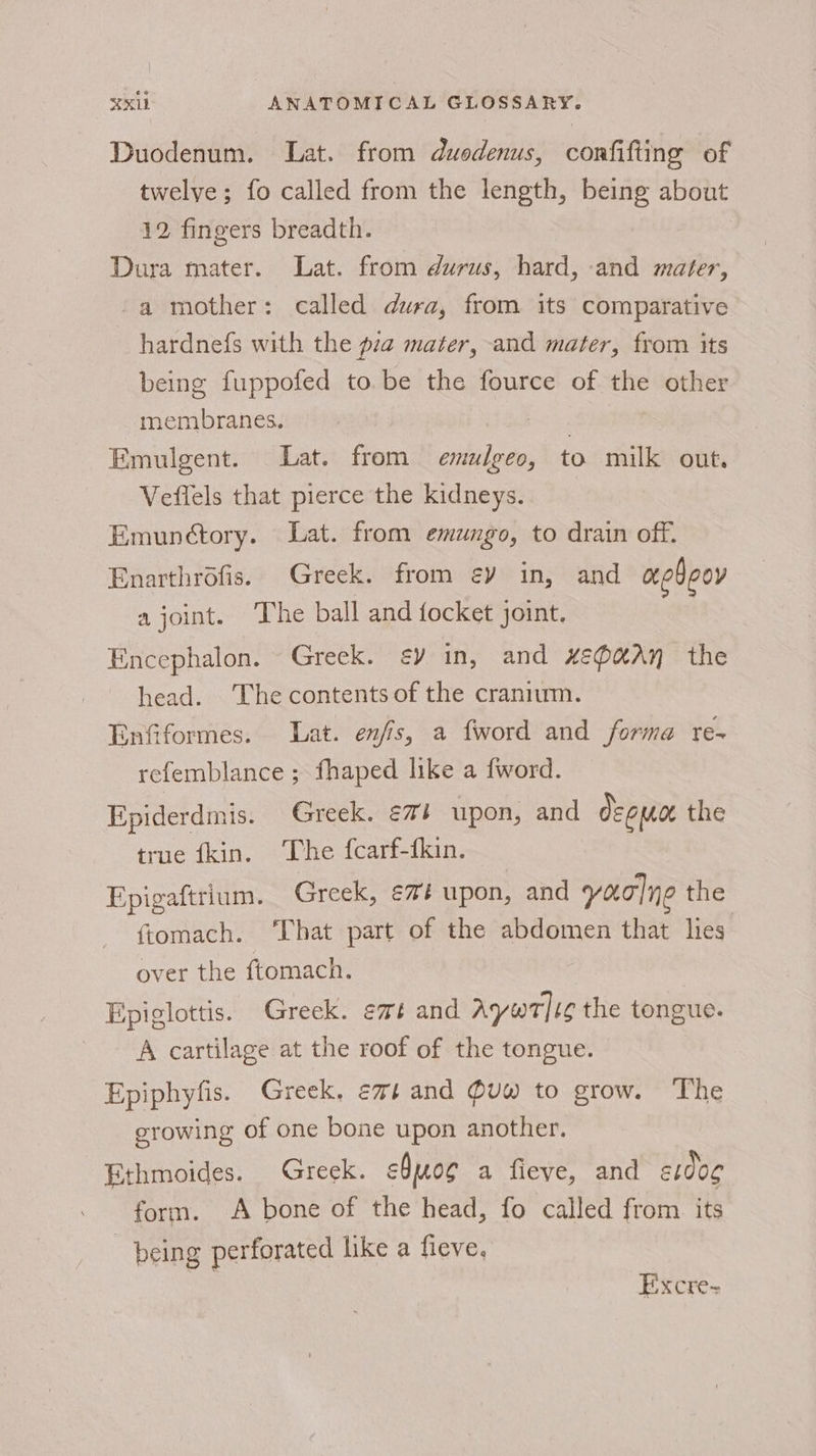 Duodenum. Lat. from duodenus, confifting of twelve; fo called from the length, being about 12 fingers breadth. Dura mater. Lat. from durus, hard, and mater, -a mother: called dura, from its comparative hardnefs with the pia mater, and mater, from its being fuppofed to. be the fource of the other membranes. Emulgent. Lat. from emulgeo, to milk out, Vefiels that pierce the kidneys. Emunctory. Lat. from emungo, to drain off. Enarthrofis. Greek. from €Y in, and aebeoy a joint. The ball and focket joint. Encephalon. Greek. ¢y in, and xe@aAy the head. The contents of the cranium. Enfiformes. Lat. enfis, a fword and forma re- refemblance ; fhaped like a fword. Epiderdmis. Greek. €7} upon, and de emoe the true fkin. The fcarf-fkin. Epigaftrium. Greek, €¢## upon, and yao]ne the ftomach. ‘That part of the abdomen that lies over the ftomach. Epiglottis. Greek. emt and Aywtig the tongue. A cartilage at the roof of the tongue. Epiphyfis. Greek. emt and @uw to grow. The erowing of one bone upon another. Ethmoides. Greek. cbunog a fieye, and st0og form. A bone of the head, fo called from its being perforated like a fieve, Excre-