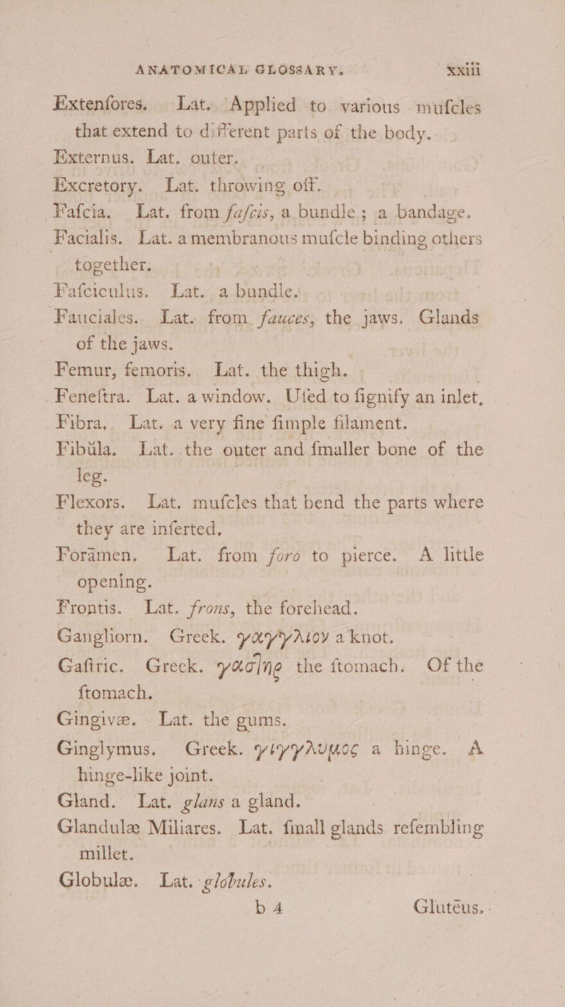 Extenfores. Lat. Applied to various mufcles that extend to diferent parts of the Body. Externus. Lat. outer... Excretory. Lat. throwing off. ‘“Fatcia... Lat. from fafeis, a bundle; a bandage. Facialis. Lat. a membranous mufcle binding others 3 together. | Fafciculus. Lat. a-bundle. | ‘Fauciales.. Lat. from. fawces, the jaws. Glands of the jaws. : Femur, femoris, Lat. the thigh. Feneftra. Lat. a window. Ufed to fignify an inlet, Pybra,, Latsa very fine fimple filament. Fibula. Lat. .the outer and {maller bone of the | leg. ah Sy | Flexors. Lat. mufcles that bend the parts where they are inferted. Foramen, Lat. from foro to. pierce.” A Tittle opening. Frontis. Lat. frons, the forehead. Gangliorn. Greek. yayyAtoy a knot. Gafiric. Greek. yearn the ftomach. Of the ftomach. Gingive. Lat. the gums. Ginglymus. Greek. YIYYAUMOC a hinge ak hinge-like joint. | CNinid Lat. glans a gland. : Glandule Miliares. Lat. fmall glands refembling et. Globule. Lat. globules. Eo ae Gluteus. -