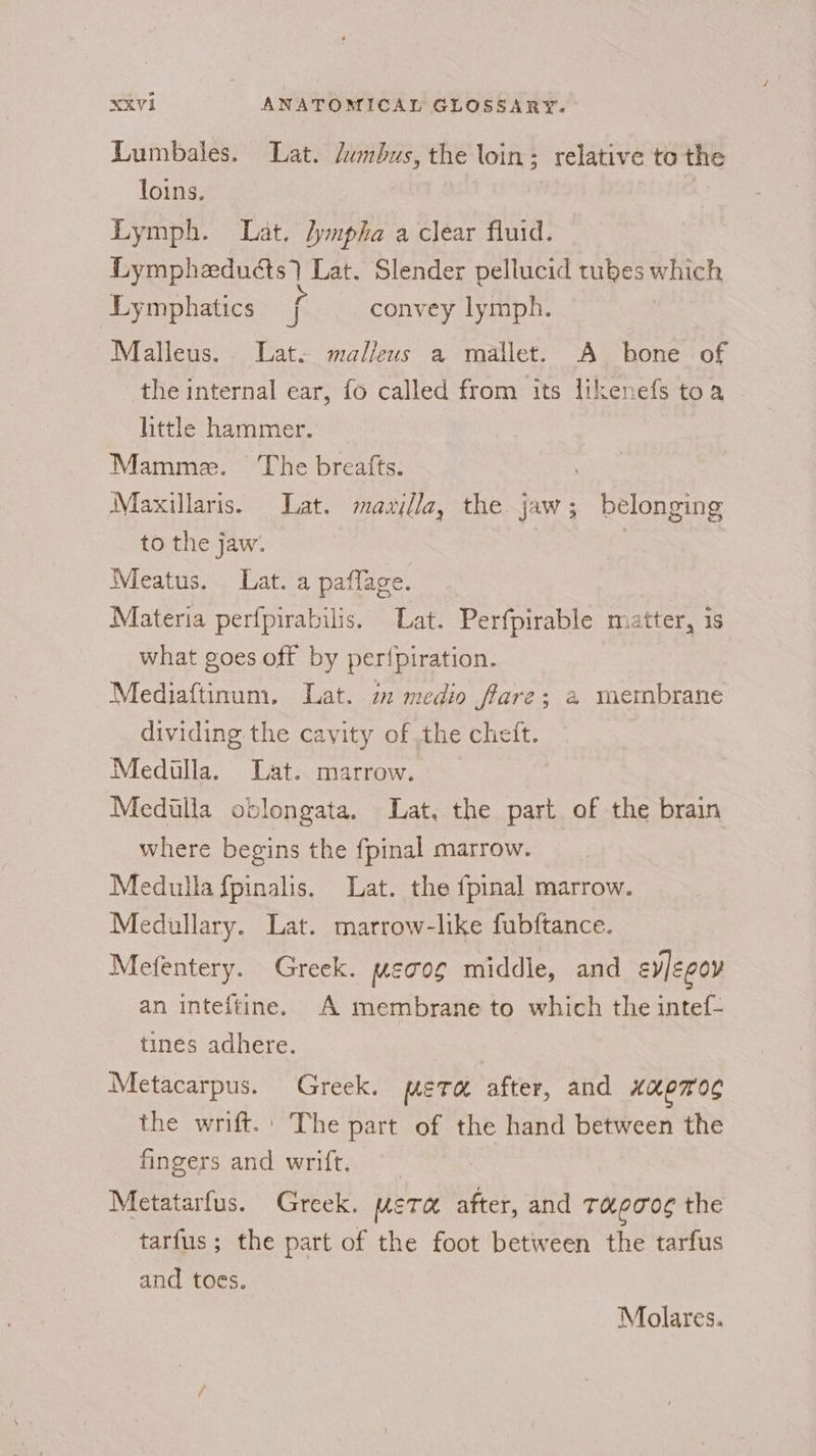 Lumbales. Lat. dumbus, the loin; relative to the loins. © Lymph. Lat. Jympha a clear fluid. Lympheduéts) Lat. Slender pellucid tubes which Lymphatics f convey lymph. Malleus. Lat. malleus a mallet. A bone of the internal ear, fo called from its likenefs toa little hammer. Mamme. ‘The breafts. Maxillaris. Lat. mawilla, the jaw; belonging to the jaw. 7 Meatus. Lat. a paflage. Materia perfpirabilis. Lat. Perfpirable matter, is what goes off by per{piration. Mediaftinum. Lat. m medio fare; 2 membrane dividing the cavity of the cheit. Mediulla. Lat. marrow. Mediulla oblongata. Lat, the part of the brain where begins the fpinal marrow. Medulla fpinalis. Lat. the fpinal marrow. Medullary. Lat. marrow-like fubftance. Mefentery. Greek. METS middle, and evJegoy an inteftine. A membrane to which the intef- tines adhere. Metacarpus. Greek. mete after, and Hk EROS the wrift.: The part of the hand between the fingers and wrift, Metatarfus. Greek. weTx after, and THpTOE the tarfus; the part of the foot between the tarfus and toes. Molares.