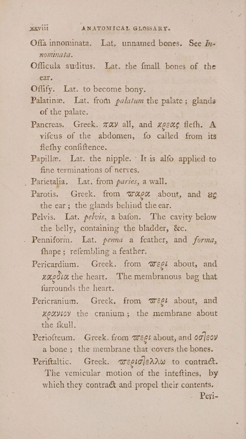 Offa innominata. Lat. unnamed bones. See f:- monunata. Officula auditus. Lat. the fmall bones of the ear. Offify. Lat. to become bony. Palatine. Lat. from palatum the palate; glands of the palate. . Panereas. Greek. way all, and Hoens flefh. A vifeus of the abdemen, fo called from its flefhy confiftence. Papille. Lat. the nipple. ~ It is alfo applied to fine terminations of nerves. _ Parietalia, Lat. from paries, a wall. Parotis. Greek. from Wage about, and e¢ the ear; the glands behind the ear. Pelvis. Lat. pelvis, a bafon. ‘The cavity below the belly, containing the bladder, &amp;c. Penniform. Lat. pena a feather, and forma, fhape; refembling a feather. Pericardium. Greek. from Weel about, and xm 0d40L the heart. The membranous bag that furrounds the heart. 7 Pericranium. Greek, from @eé¢! about, and ueayicy the cranium; the membrane about the fkull. Periofteum. Greek. from meet about, and og]eoy a bone; the membrane that covers the bones. Periftaltic. Greck. mepia|errw to contract. The vemicular motion of the inteftines, by which they contract and propel their contents. Peri-