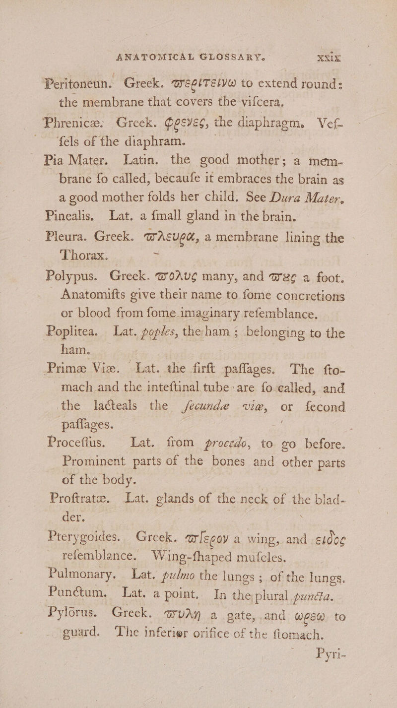 Peritoneun. Greek. aeerTelvw to extend round: the membrane that covers the vifcera. fels of the diaphram. - Pia Mater. Latin. the good mother; a mem- brane fo called, becaufe it embraces the brain as a good mother folds her child. See Dura Mater, Pinealis. Lat. a {mall gland in the brain. Pleura. Greek. mAsupe, a membrane lining the » Thorax. 5 Polypus. Greek. @oAu¢ many, and Wee a foot. Anatomifts give their name to fome concretions or blood from fome imaginary refemblance. Poplitea. Lat. poples, the ham ; belonging to the ham. Prima Vie. Lat. the firft paffages. The fto- ~mach_ and the inteftinal tube are fo called, and the lacteals the fecunde vie, or fecond paflages. : Proceflus. Lat. from procedo, to go before. Prominent parts of the bones and other parts of the body. Proftrata. Lat. glands of the neck of the blad- der. | ee . Pterygoides. Greek. a legoy a wing, and . ae _ refemblance. Wing-fhaped mufcles, Pulmonary. Lat. pulmo the lungs ; of the lungs. Punétum. Lat. a point. In the, plural puncta. Pylorus. Greek. MUAH a gate, .and Wes) to euard. ‘Lhe inferier orifice of the ftomach. Py r-