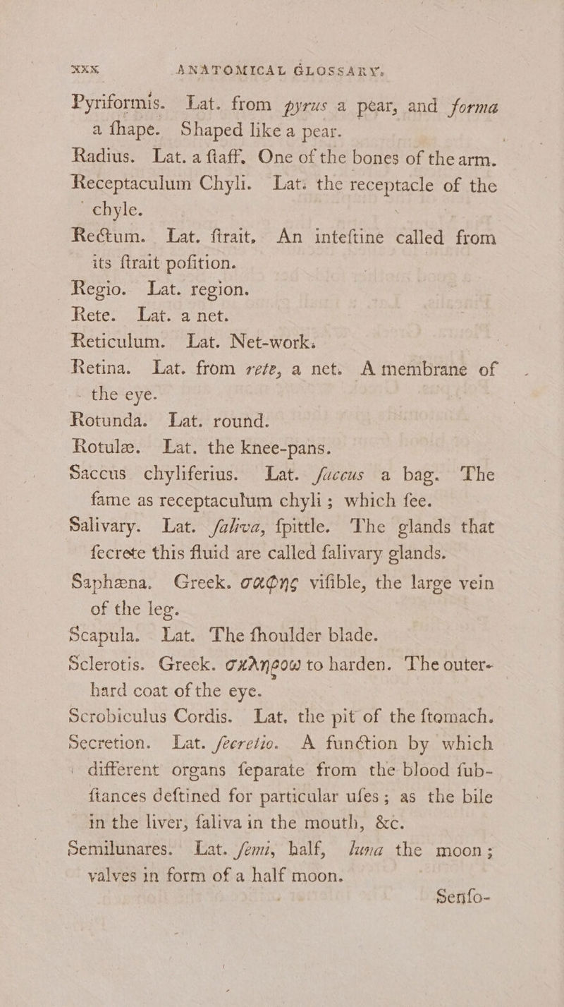 Pyriformis. Lat. from pyrus a pear, and forma a fhape. Shaped like a pear. | Radius. Lat. a ftaff. One of the bones of the arm. Receptaculum Chyli. Lat. the receptacle of the _ chyle. : | Rectum. Lat. ftrait, An inteftine called from its {trait pofition. | Regio. Lat. region. Rete: &lt; Lat. a net Reticulum. Lat. Net-work. Retina. Lat. from ree, a net. A membrane of the eye. Rotunda. Lat. round. ~Rotule. Lat. the knee-pans. Saccus chyliferius. Lat. /faccus a bag. The fame as receptaculum chyli; which fee. Salivary. Lat. /aliva, fpittle. The glands that fecrete this fluid are called falivary glands. Saphena. Greek. oa @n¢ vifible, the large vein of the leg. Scapula. Lat. The fhoulder blade. Sclerotis. Greek. THAN GOW) to harden. The outer- | hard coat of the eye. Scrobiculus Cordis. Lat, the pit of the ftemach. Secretion. Lat. /ecrefio. A function by which | different organs feparate from the blood fub- fiances deftined for particular ufes; as the bile in the liver, faliva in the mouth, &amp;c. Semilunares. Lat. /eni, half, una the moon; valves in form of a half moon. . Senfo-