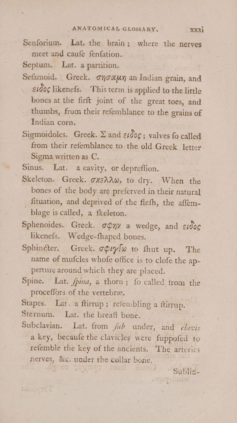 - ANATOMICAL GLOSSARY, XXRL Senforium. Lat. the brain; where the nerves meet and caufe fenfation. Septum. Liat. a partition. Sefamoid. Greek. THTAHMY an betes grain, and e1do¢ likenefs. 'T his term 1s applied to the little bones at the firft joint of the great toes, and thumbs, from their refemblance to the eSHDS of Indian corn. Sigmoidoles. Greek. } and E1006 ; ; valves fo called from their refemblance to the old asia letter Sigma written as C. Sinus. Lat. a cavity, or depreffion. Skeleton. Greek. g4éAAw, to dry. When the bones of the body are preferved in their natural _ fituation, and deprived of the fleth, the affem- plage i is called, a fkeleton. Sphenoides. Greek. ony a wedge, sind e1dog likenefs, Wedge-fhaped bones. _ Sphincter. Greek. c@iylw to thut up. ‘Lhe name of mufcles whofe office is to clofe the ap- perture around which they are placed. Spine. Lat. fina, a thorn; fo called from the procefiors of the vertebre. | Stapes. Lat. a ftirrup; refembling a ftirrup. ‘Sternum. Lat. the breaft bone. Subclavian. Lat. from /ub under, and is a key, becauie the clavicles were fuppofed to refemble the key of the ancients, The arterics nerves, &amp;c. under the collar bone. : t * Sublid-