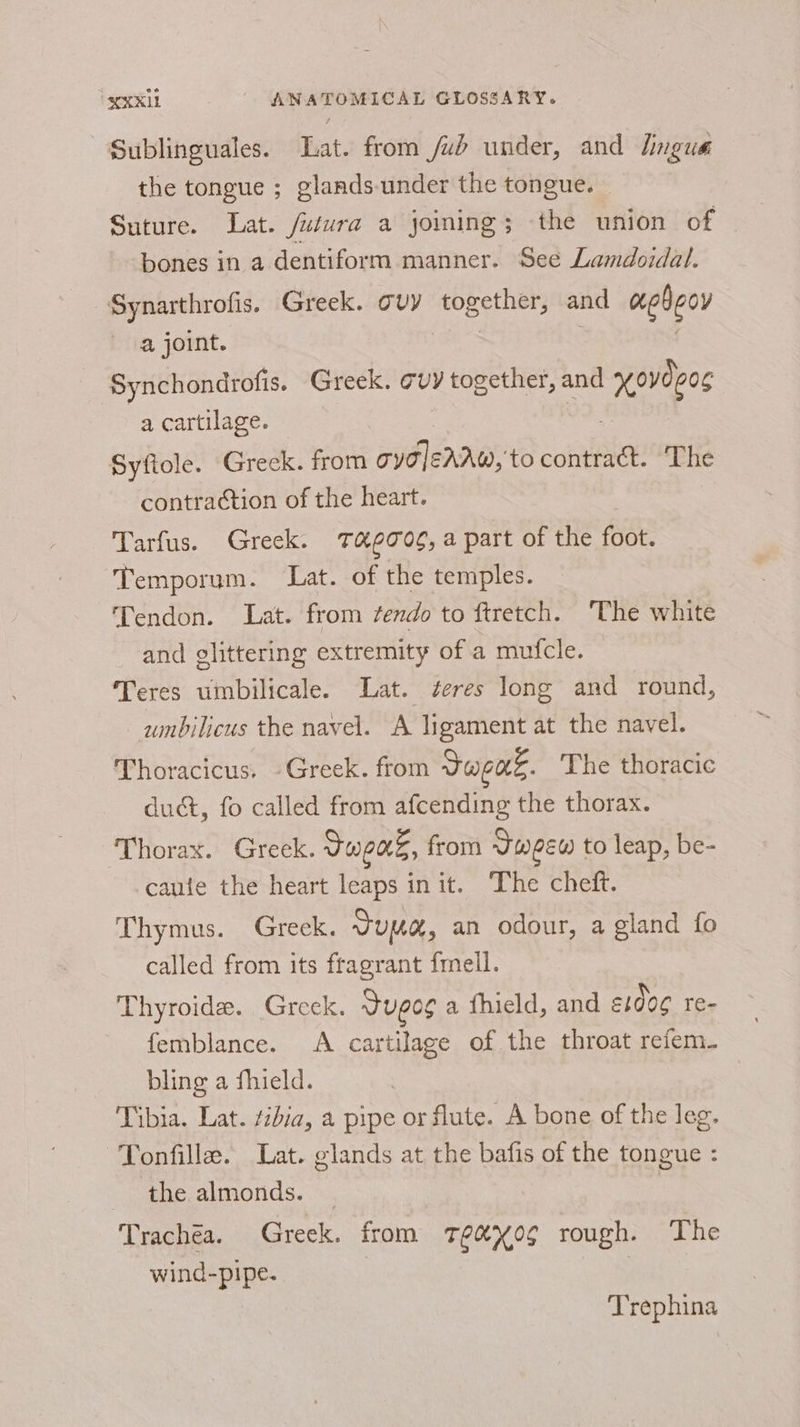 Sublinguales. Lat. from /ub under, and lingua the tongue ; glands-under the tongue. — Suture. Lat. futura a joining; the union of bones in a dentiform manner. See Lamdoidal. Synarthrofis. Greek. avy Haat rage and aebgov a joint. Synchondrofis. Greek. cvy together, and | xovdger a cartilage. Syfiole. Greek. from gye]eAAw, to contract. The contraction of the heart. Tarfus. Greek. Tag70g, a part of the foot. Temporum. Lat. of the temples. Tendon. Lat. from ¢endo to ftretch. ‘The white and glittering extremity of a mufcle. Teres umbilicale. Lat. ¢eres long and round, umbilicus the navel. A ligament at the navel. Thoracicus. -Greek. from Sapac. The thoracic duct, fo called from afcending the thorax. Thorax. Greek. Jeans, from Jweew to leap, be- caute the heart leaps init. The cheft. Thymus. Greck. dua, an odour, a gland fo called from its fragrant {mell. Thyroid. Greek. Sugog a fhield, and S100¢ re- femblance. A cartilage of the throat refem- bling a fhield. Tibia. Lat. tibia, a pipe or flute. A bone of the leg. ~Tonfille. Lat. glands at the bafis of the tongue : phe, almonds. |. Trachea. Greek. from teeX0¢ rough. The wind-pipe. | Trephina