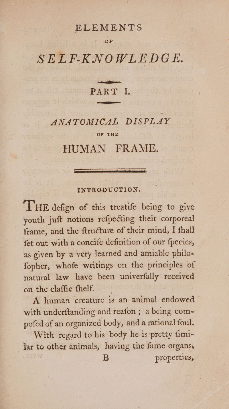 SELF-KNOWLEDGE. abi ai fabs PARTY 1. Ree ne cael ANATOMICAL DISPLAY OF THE HUMAN FRAME. / INTRODUCTION. Tue defign of this treatife being to give youth juft notions refpecting their corporeal frame, and the ftructure of their mind, I fhall {et out with a concife definition of our fpecies, | as given by a very learned and amiable philo- fopher, whofe writings on the principles of natural law have been univerfally received on the claffic fhelf A human creature is an animal endowed — with underftanding and reafon ; a being com- pofed of an organized body, and a rational foul. With regard to his body he is pretty fimi- lar to other animals, having the fame organs, : Bs properties,