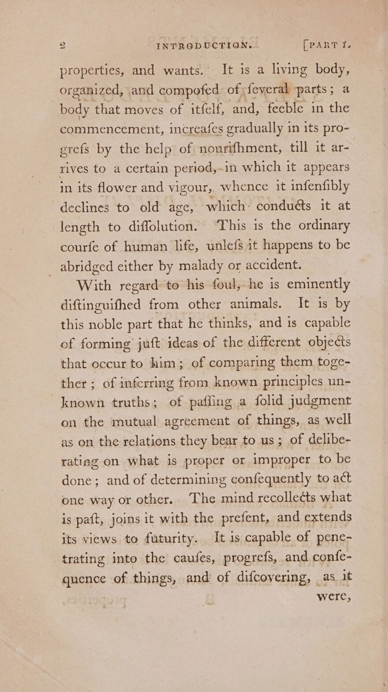 properties, and wants. It is a living body, organized, cand compofed of feveral parts 5 a | body that moves of itfelf, ark feeble in the commencement, increafes gradually in its pro- erefs by the help of nourifhment, till it ar- rives to a certain period,. in which it appears in its flower and vigour, whence it infenfibly declines to old age, which: condué&amp;s it at length to diffolution. ‘This is the ordinary courfe of human life, unle{fs it happens to be _ abridged either by malady or accident. With regard to his foul, he is eminently diftinguifhed from other animals. It is by this noble part that he thinks, and is capable of forming juft ideas of the different objects that occur to him; of comparing them toge- ther; of inferring from known principles un- known truths; of pafling a folid judgment on the mutual agreement of things, as well as on the relations they bear to us; of delibe- rating on what is proper or improper to be done; and of determining confequently to act one way or other.. The mind recolleéts what is paft, joins it with the prefent, and extends its views to futurity. It is capable of pene- trating into the caufes, progrefs, and confe- quence of things, and’ of difcovering, as it were,