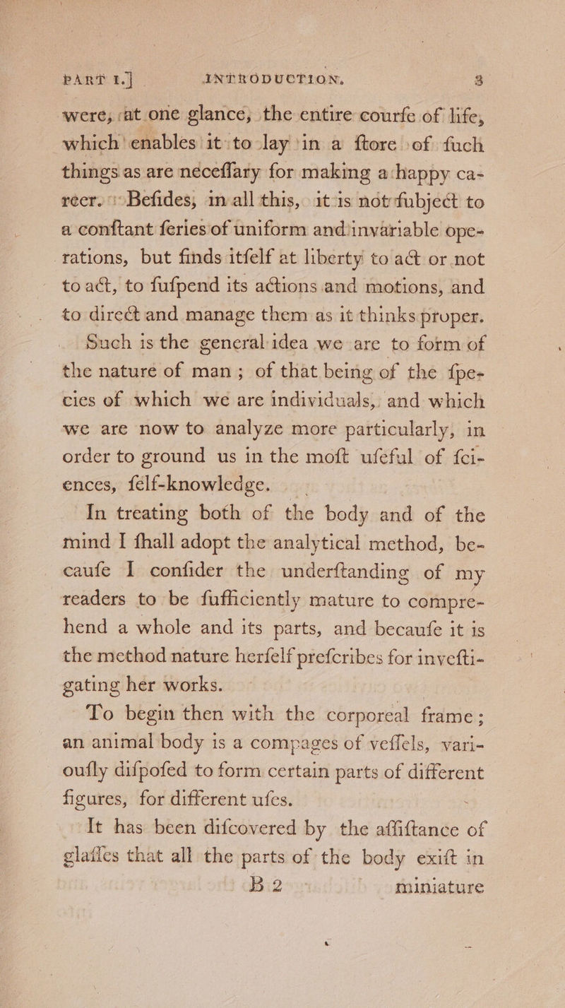 were; at one glance, the entire courfe of life, which enables it to Jay ‘in a ftore of fuch things as are neceflary for making a:happy ca- recr. )Befides, 1m all this, it-1s not fubject to a conftant feries of uniform and invariable ope- rations, but finds itfelf at liberty to a@ or not toact, to fufpend its actions and motions, and to direét and manage them as it thinks pruper. Such is the general idea we are to form of the nature of man; of that being of the {pe- cies of which we are individuals, and which we are now to analyze more particularly, in order to ground us in the moft ufeful of {ci- ences, felf-knowledge. In treating both of the body and of the mind I fhall adopt the analytical method, be- caufe I confider the underftanding of my readers to be fufficiently mature to compre- hend a whole and its parts, and becaufe it is the method nature herfelf prefcribes for invefti- gating her works. | To begin then with the corporeal frame: an animal body is a compages of veffels, vari- oufly difpofed to form certain parts of different figures, for different ufes. : It has been difcovered by the affiftance of glailes that all the parts of the body exiit in Big muniature