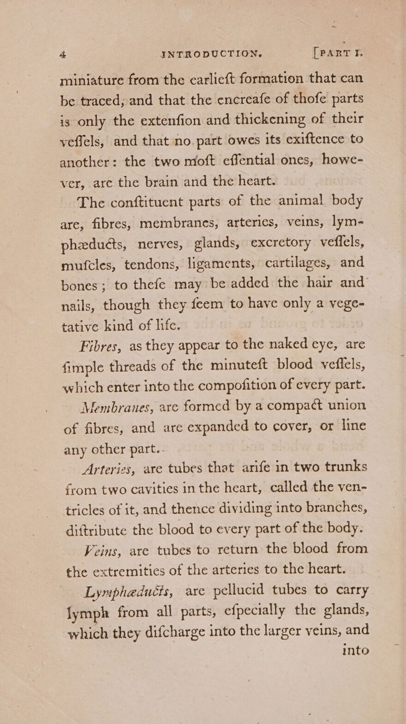 miniature from the carlieft formation that can be traced; and that the encreafe of thofe parts is only the extenfion and thickening of their veffels, and that no. part owes its exiftence to another: the two moft effential ones, howe- ver, are the brain and the heart. ‘The conftituent parts of the animal body are, fibres, membranes, arteries, veins, lym- phadudts, nerves, glands, excretory veflels, mufcles, tendons, ligaments, cartilages, and bones; to thefe may be added the hair and nails, though they feem to have only a vege- tative kind of life. Fibres, as they appear to the naked eye, are fimple threads of the minuteft blood vefflels, which enter into the compofition of every part. Membranes, are formed by a compact union of fibres, and are expanded to cover, or line any other part.- Arteries, are tubes that arife in two trunks from two cavities inthe heart, called the ven- tricles of it, and thence dividing into branches, diftribute the blood to every part of the body. Veins, are tubes to return the blood from the extremities of the arteries to the heart. Lymphaduéts, are pellucid tubes to carry. lymph from all parts, efpecially the glands, which they difcharge into the larger veins, and into