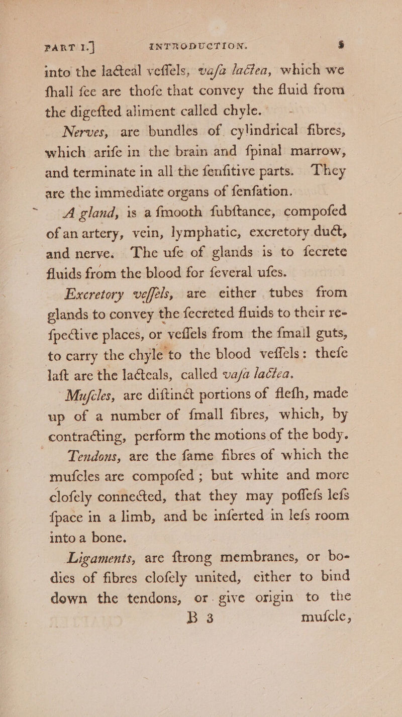 into the la&amp;eal veffels, vafa laéiea, which we fhall fee are thofe that convey the fluid from _ the digefted aliment called chyle. Nerves, are bundles of. cylindrical fibres, which arife in the brain and fpinal marrow, and terminate in all the fenfitive parts. They are the immediate organs of fenfation. A gland, is a fmooth fubftance, compofed of an artery, vein, lymphatic, excretory duct, and nerve. The ufe of glands is to fecrete fluids from the blood for feveral ufes. Excretory veffels, are either tubes from glands to convey the fecreted fluids to their re- {pective places, or veflels from the fmail guts, to carry the chyle to the blood veffels: thefe laft are the lacteals, called va/a lactea. Myujcles, are diftinct portions of flefh, made | up of a number of {mall fibres, which, by contracting, perform the motions of the body. ‘Tendous, are the fame fibres of which the mufcles are compofed ; but white and more clofely connected, that they may poffefs leds fpace in a limb, and be inferted in lefs room into a bone. | Ligaments, are — membranes, or bo- dies of fibres clofely united, either to bind down the tendons, or. give origin to the B 3 mui{cle,