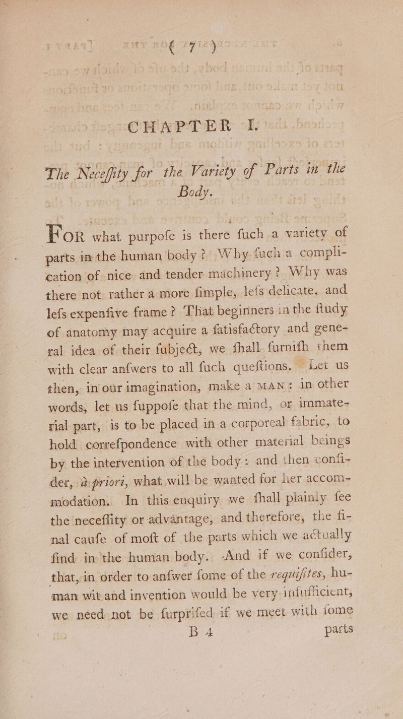 The Neceffity hoy ‘the, Vi aricty of Parts in’ the | Body. : For what purpofe is there fuch a variety of parts in the human body?) Why, fach a compli- cation of nice and tender machinery ?. Why was there not. rather a more fimple, lefs delicate, and lefs expenfive frame ? That beginners in the ftudy of anatomy may acquire a fatisfactory and gene- ral idea of their fubject, we fhall furnith them with clear anfwers to all fuch queftions. ~ Let us then, in our imagination, make a MAN: in other words, let us fuppofe that the mind, or immate- rial part, is to be placed in a corporeal fabric, to hold correfpondence with other material beings by the intervention of the body: and then confi- der, apriort, what will be wanted for her accom- modation. In this enquiry we fhall plainly fee the neceflity or advantage, and therefore, the fi- nal caufe of moft of the parts which we actually find inthe human body. -And if we confider, that, in order to anfwer fome of the requifites, hu- man wit and invention would be very infufficient, we need not be furprifed if we meet with dome Ba4 parts