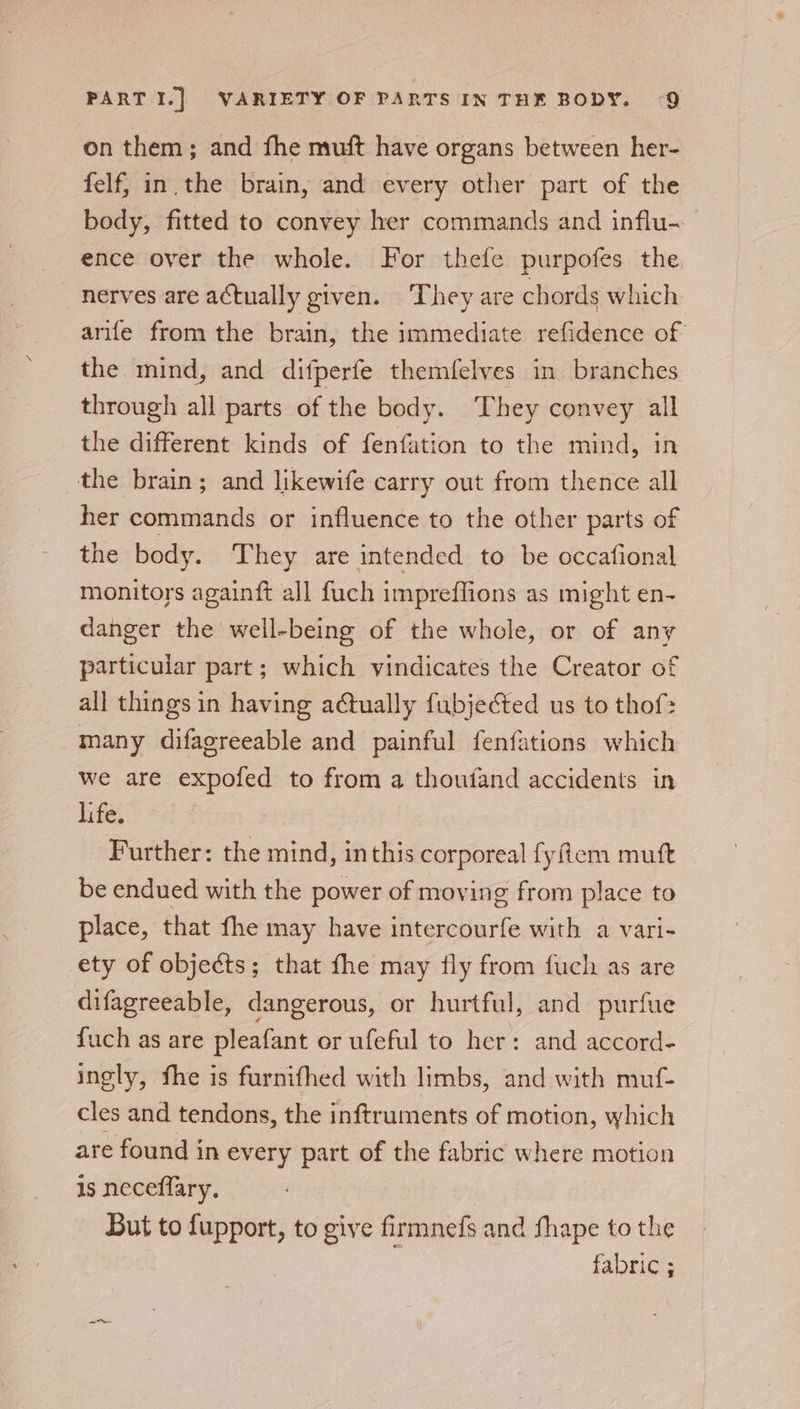 on them; and fhe muft have organs between her- felf, in.the brain, and every other part of the body, fitted to convey her commands and influ- ence over the whole. For thefe purpofes the nerves are actually given. They are chords which arife from the brain, the immediate refidence of the mind, and difperfe themfelves in branches through all parts of the body. They convey all the different kinds of fenfation to the mind, in the brain; and likewife carry out from thence all her commands or influence to the other parts of the body. They are intended to be occafional monitors againft all fuch impreffions as might en- danger the well-being of the whole, or of any particular part; which vindicates the Creator of all things in having actually fubjected us to thof&gt; many difagreeable and painful fenfations which we are expofed to from a thoufand accidents in life. Further: the mind, inthis corporeal fyfiem mutt be endued with the power of moving from place to place, that fhe may have intercourfe with a vari- ety of objects; that fhe may fly from fuch as are difagreeable, dangerous, or hurtful, and purfue fuch as are pleafant or ufeful to her: and accord- ingly, fhe is furnifhed with limbs, and with muf- cles and tendons, the inftruments of motion, which are found in every part of the fabric where motion is neceflary. But to fupport, to give firmnefs and thape to the fabric ;