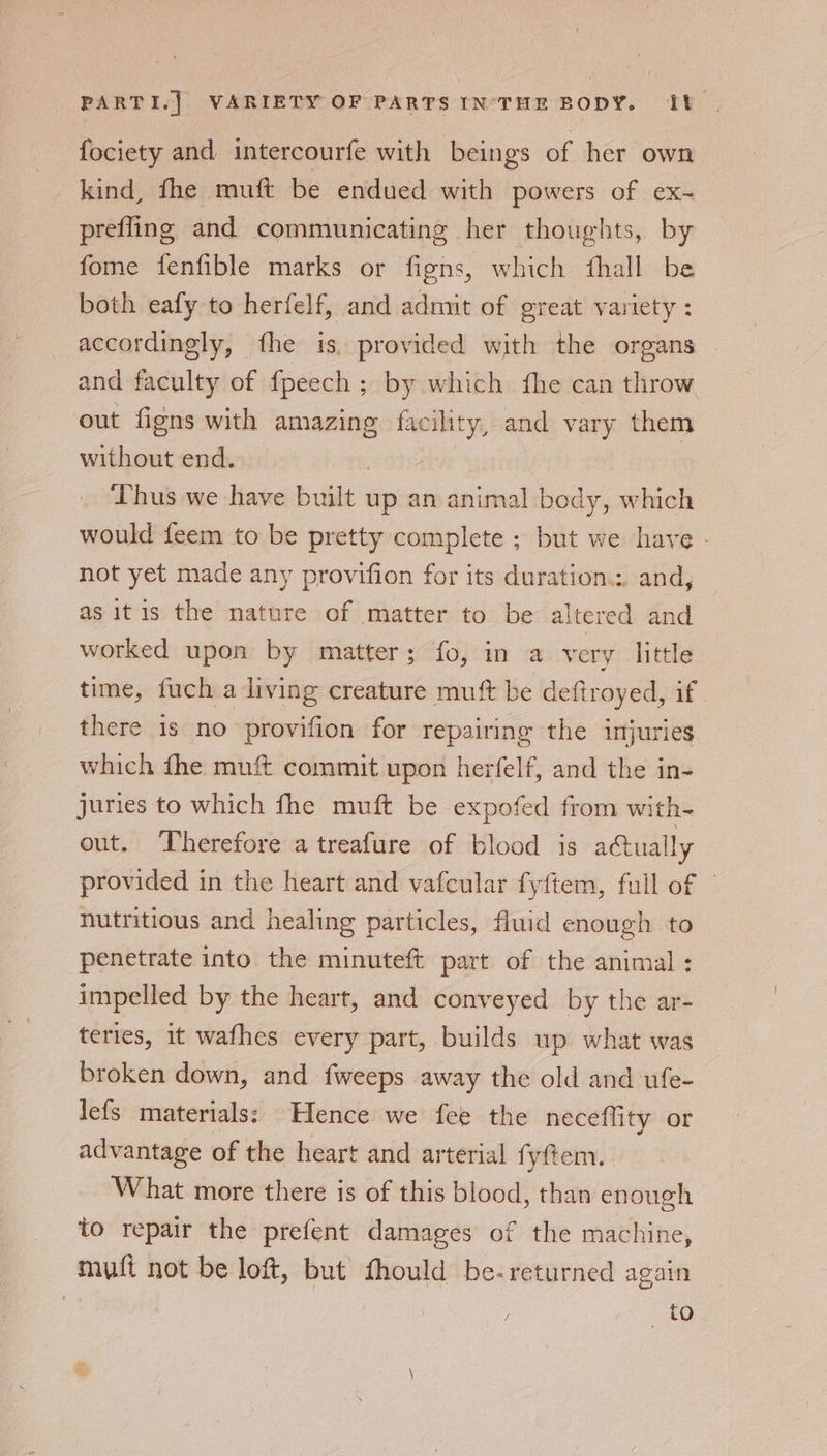 fociety and intercourfe with beings of her own kind, fhe muft be endued with powers of ex-~ prefling and communicating her thoughts, by fome fenfible marks or figns, which fhall be both eafy to herfelf, and adnut of great variety : accordingly, fhe is, provided with the organs and faculty of {peech ; by which fhe can throw out figns with amazing facility, and vary them without end. | | Thus we have built up an animal body, which would feem to be pretty complete ; but we have - not yet made any provifion for its duration.:. and, as itis the nature of matter to be altered and worked upon by matter; fo, in a very little time, fuch a living creature muft be deftroyed, if | there is no provifion for repairing the injuries which fhe muf commit upon herfelf, and the in- juries to which fhe muft be expofed from with- out. Therefore a treafure of blood is actually provided in the heart and vafcular fyftem, full of © nutritious and healing particles, fluid enough to penetrate into the minuteft part of the animal : impelled by the heart, and conveyed by the ar- teries, it wafhes every part, builds up what was broken down, and fweeps away the old and ufe- Jefs materials: Hence we fee the neceflity or advantage of the heart and arterial fyfem. What more there is of this blood, than enough to repair the prefent damages of the machine, muft not be loft, but fhould be-returned again | / to