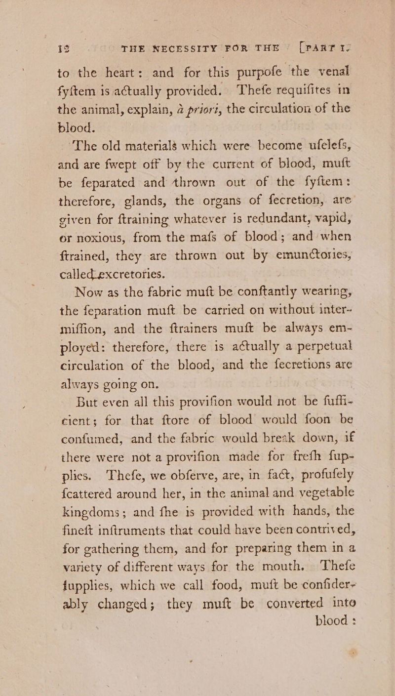 to the heart: and for this purpofe the venal fyftem is actually provided. Thefe requifites in the animal, explain, 4 prior?, the circulation of the blood. | ‘The old material§ which were become ufelefs, and are fwept off by the current of blood, muft be feparated and thrown out of the fyftem: therefore, glands, the organs of fecretion, are given for {training whatever is redundant, vapid, or noxious, from the mafs of blood; and when ftrained, they are thrown out by emunctories, called_excretofies. Now as the fabric muft be conftantly wearing, the feparation muft be carried on without inter- miffion, and the ftrainers muft be always em- ployed: therefore, there 1s actually a perpetual circulation of the blood, and the fecretions are always going on. But even all this provifion would not be fufh- cient; for that ftore of blood would foon be confumed, and the fabric would breszk down, if there were not a provifion made for freth fup- plies. Thefe, we obferve, are, in fact, profufely {cattered around her, in the animal and vegetable kingdoms; and fhe is provided with hands, the fineft inftruments that could have been contrived, for gathering them, and for preparing them in a variety of different ways for the mouth. Thefe fupplies, which we call food, mutt be confider~ ably changed; they muft be converted into blood :