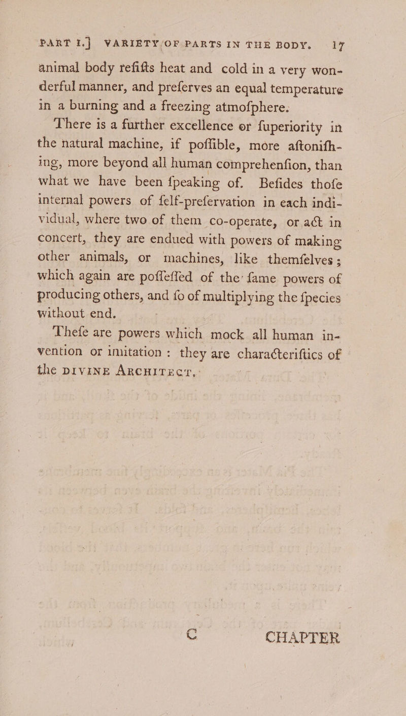 animal body refifts heat and cold in a very won- derful manner, and preferves an equal temperature in a burning and a freezing atmofphere. There is a further excellence or fuperiority in the natural machine, if poffible, more aftonifh- ing, more beyond all human comprehenfion, than what we have been {peaking of. Befides thofe internal powers of felf-preferyation in each indi- vidual, where two of them co-operate, or act in concert, they are endued with powers of making other animals, or machines, like themfelves ; which again are poffefled of the: fame powers of producing others, and {0 of multiplying the {pecies without end. v Thefe are powers which mock all human in- vention or imitation : they : are characteriftics of the pivine ARCHITECYr, Co CHAPTERS