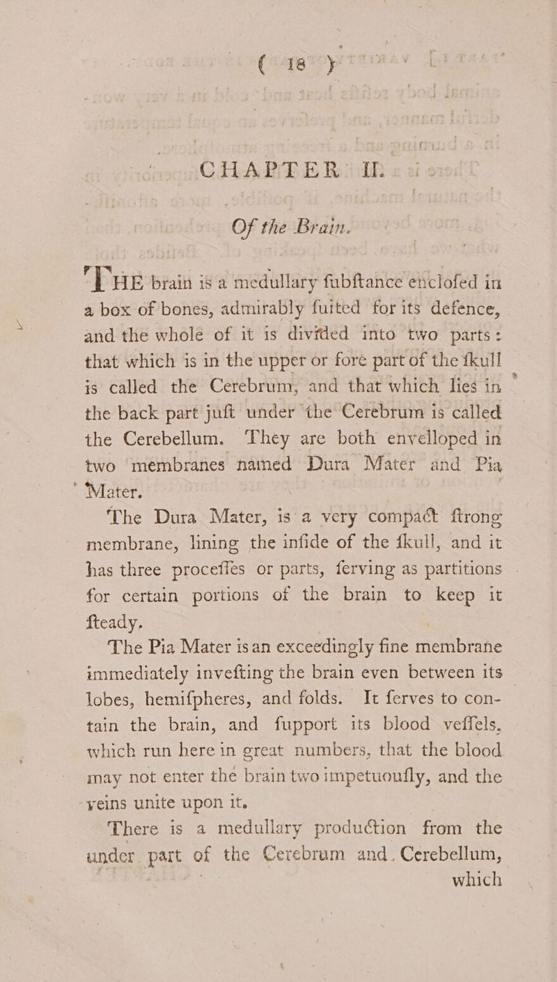 CHAPTER. IL Of the Brain. THE brain is a medullary fubftance enclofed in a box of bones, admirably fuited for its defence, and the whole of it is divided into two parts: that which is in the upper or fore part of the fkull is called the Cerebrum, and that which lies in — the back part juft under the Cerebrum is called the Cerebellum. ‘They are both envelloped in two membranes named Dura Mater and Pia ’ Mater. The Dura Mater, is a very compact ftronge membrane, lining the infide of the fkull, and it has three proceffes or parts, ferving as partitions for certain portions of the brain to keep it fteady. The Pia Mater isan exceedingly fine membrane immediately invefting the brain even between its lobes, hemifpheres, and folds. It ferves to con- tain the brain, and fupport its blood veffels, which run here in great numbers, that the blood may not enter the brain two impetuoutly, and the yeins unite upon it. There is a medullary production from the under pur a the Cerebruam and_ Cerebellum, which