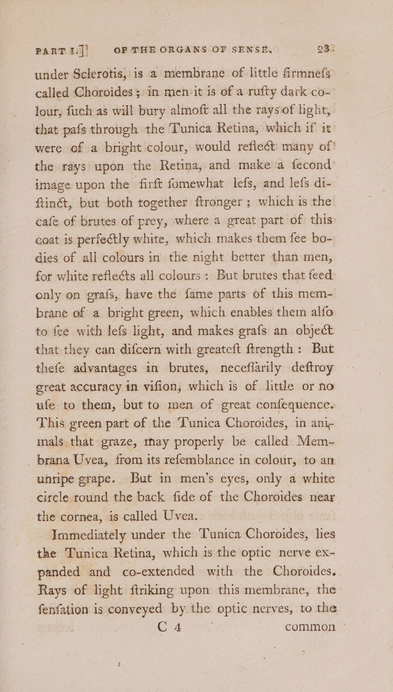 under Sclerotis, is a membrane of little frmnefs called Choroides ;»in men it is of a rufty dark co- lour, fuch as will bury almoft all the rays‘of light, that pafs through the Tunica Retina, which if it were of a bright colour, would reflect: many of! the rays upon the Retina, and make a fecond image upon the firft fomewhat lefs, and lefs di-— ftiné, but both together ftronger ; which is the cafe of brutes of prey, where a great part of this coat is perfectly white, which makes them fee bo- dies of all colours in the night better than men, for white reflects all colours: But brutes that feed only on erafs, have the fame parts of this mem- brane of a bright green, which enables them alfo to fee with lefs light, and makes grafs an object that they can difcern with greateft ftrength: But thefe advantages in brutes, neceflarily deftroy great accuracy in vifion, which is of little or no ufe to them, but to men of great confequence. This green part of the Tunica Choroides, in ani- imals that graze, thay properly be called Mem- brana Uvea, from its refemblance in colour, to an unripe grape. But in men’s cyes, only a white circle round the back fide of the Choroides near the cornea, is called Uvea. Immediately under the Tunica Choroides, isn the Tunica Retina, which is the optic nerve ex- panded and co-extended with the Choroides. Rays of light ftriking upon this membrane, the fenfation is conveyed by the optic nerves, to the C4 common |