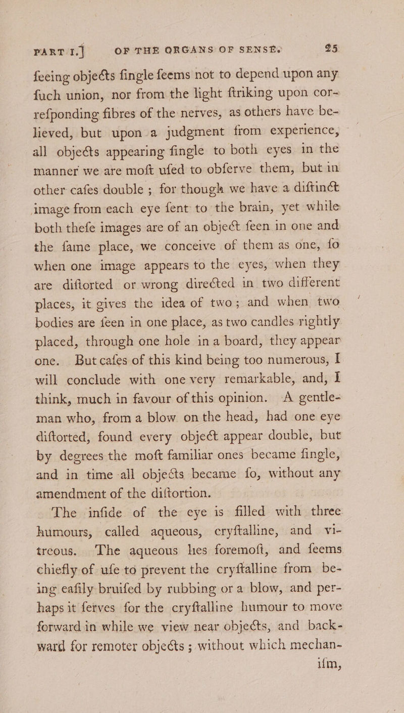 feeing objects fingle feems not to depend upon any fach union, nor from the light ftriking upon cor- refponding fibres of the nerves, as others have be- lieved, but upon a judgment from experience, all objeéts appearing fingle to both eyes in the manner we are moft ufed to obferve them, but in other cafes double ; for though we have a diftinct image from each eye fent to the brain, yet while both thefe images are of an object feen in one and the fame place, we conceive of them as one, fo when one image appears to the eyes, when they are diflorted or wrong directed in two different places, it gives the idea of two; and when two. bodies are feen in one place, as two candles nightly placed, through one hole ina board, they appear one. Butcafes of this kind being too numerous, I will conclude with one very remarkable, and, I think, much in favour of this opinion. A gentle- man who, froma blow onthe head, had one eye diftorted, found every object appear double, but by degrees the moft familiar ones became fingle, and in time all objects became fo, without any amendment of the diftortion. | The infide of the eye is filled with sie humours, called aqueous, cryftalline, and vi- treous. The aqueous hes foremoft, and feems chiefly of ufe to prevent the cryftalline from be- ing eafily bruifed by rubbing or a blow, and per- haps it ferves for the cryftalline humour to move forward in while we view near objects, and back- ward for remoter objects ; without which mechan- um,