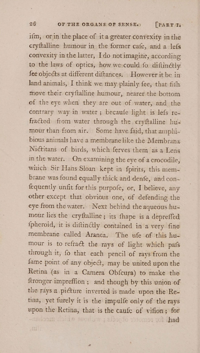 ifm, orin the place of ita greater convexity inthe cryftalline humour in the former cafe, and a lefs convexity in the latter, Ido not imagine, according to the laws of optics, how we-could:fo diftinély fee objects at different diftances. However it be in Jand animals, I think we may-plainly fee, that fith move their cryftalline humour, nearer the bottom of the eye when they are out of water, and the contrary way in water; becaufe light is lefs re. fracted from water through the cryftalline hu- mour than from air. Some have faid, that amphi. bious animals have a membrane like the Membrana Nidtitans of birds, which ferves them as a Lens in the water. On examining the eye of a crocodile, which Sir Hans Sloan kept in {pirits, this mem- brane was found equally thick and denfe, and con- fequently unfit for this purpofe, or, I believe, any other except that obvious one, of defending the eye from the water. Next behind the aqueous hu-~ mour lies the cryftalline ; its fhape is a depreffed ipheroid, it is diftinétly contained in a very fine membrane called Aranea. The ufe of this hu- mour is to refraét the rays of light which pafs through it, fo that each pencil of rays from the fame point of any object, may be united upon the Retina (as in a Camera Obfcura) to make the ftronger impreffion ; and though by this union of the rays a picture inverted is made upon the Re- tina, yet furely it is the impulfe only of the rays upon the Retina, that is the caufe of vifion; for had