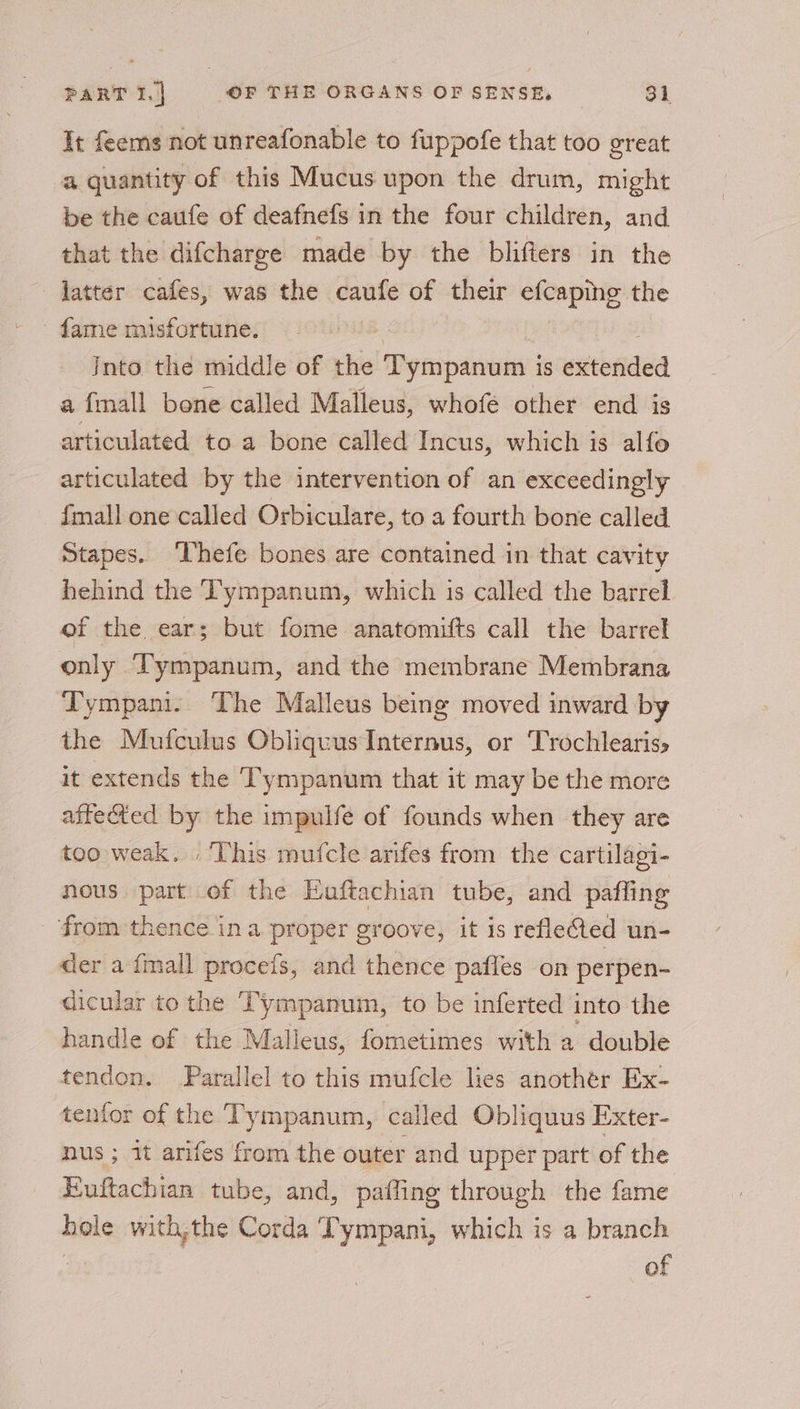 It feems not unreafonable to fuppofe that too great a quantity of this Mucus upon the drum, might be the caufe of deafnefs in the four children, and that the difcharge made by the blifters in the latter cafes, was the caufe of their efcaping the Into the middle of the Tympanum is extended a fmall bone called Malleus, whofé other end is articulated to a bone called Incus, which is alfo articulated by the intervention of an exceedingly {mall one called Orbiculare, to a fourth bone called Stapes. ‘Thefe bones are contained in that cavity hehind the ‘l'ympanum, which 1s called the barrel of the ear; but fome anatomifts call the barrel only Tympanum, and the membrane Membrana Tympani. The Malleus being moved inward by the Mufculus Obliquus Internus, or Trochleariss it extends the Tympanum that it may be the more affected by the impulfe of founds when they are too weak. . This mufcle arifes from the cartilagi- nous part of the Euftachian tube, and pafling from thence ina proper groove, it is refleCted un- der a {mall proceis, and thence pafles on perpen- dicular to the Tympanum, to be inferted into the handle of the Malleus, fometimes with a double tendon. Parallel to this mufcle lies another Ex- tenfor of the Tympanum, called Obliquus Exter- nus ; it arifes from the outer and upper part of the Euftachian tube, and, paffing through the fame hole with,the Corda Tympani, which is a branch | of