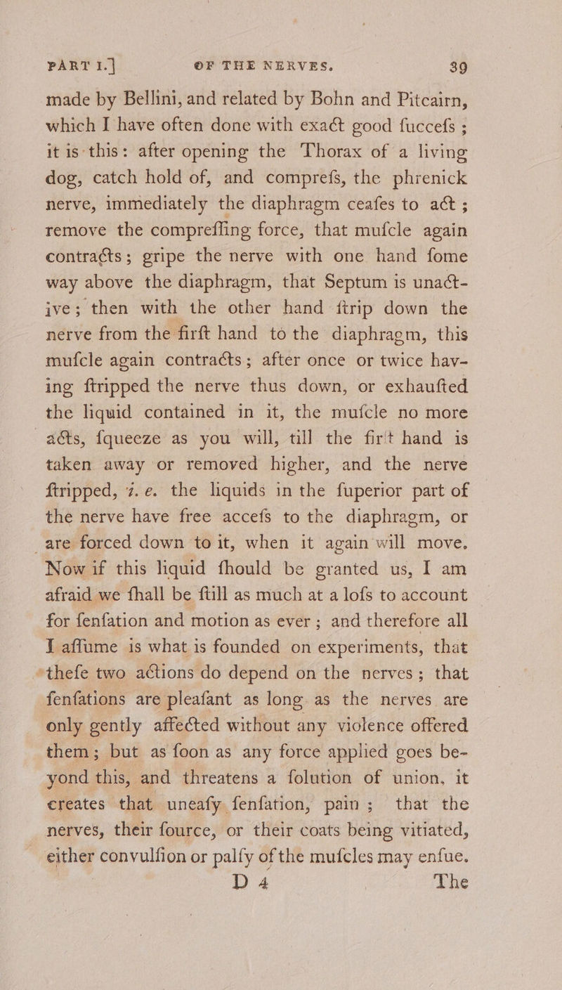 made by Bellini, and related by Bohn and Pitcairn, which I have often done with exact good fuccefs ; it is this: after opening the Thorax of a living dog, catch hold of, and comprefs, the phrenick nerve, immediately the diaphragm ceafes to act ; remove the compreffing force, that mufcle again contracts; gripe the nerve with one hand fome way above the diaphragm, that Septum is unact- ive; then with the other hand ftrip down the nerve from the firft hand to the diaphragm, this mufcle again contracts; after once or twice hav- ing ftripped the nerve thus down, or exhaufted the liquid contained in it, the mufcle no more —aéts, fqueeze as you will, till the fir't hand is taken away or removed higher, and the nerve ftripped, z.e. the liquids in the fuperior part of the nerve have free accefs to the diaphragm, or are forced down to it, when it again will move. Now if this liquid fhould be granted us, I am afraid we fhall be ftill as much at a lofs to account | for fenfation and motion as ever ; and therefore all J aflume is what is founded on experiments, that *thefe two actions do depend on the nerves; that fenfations are pleafant as long as the nerves are only gently affected without any violence offered them; but as foon as any force applied goes be- yond this, and threatens a folution of union, it creates that uneafy fenfation, pain; that the nerves, their fource, or their coats being vitiated, either convulfion or palfy of the mufcles may enfue. D4 | The