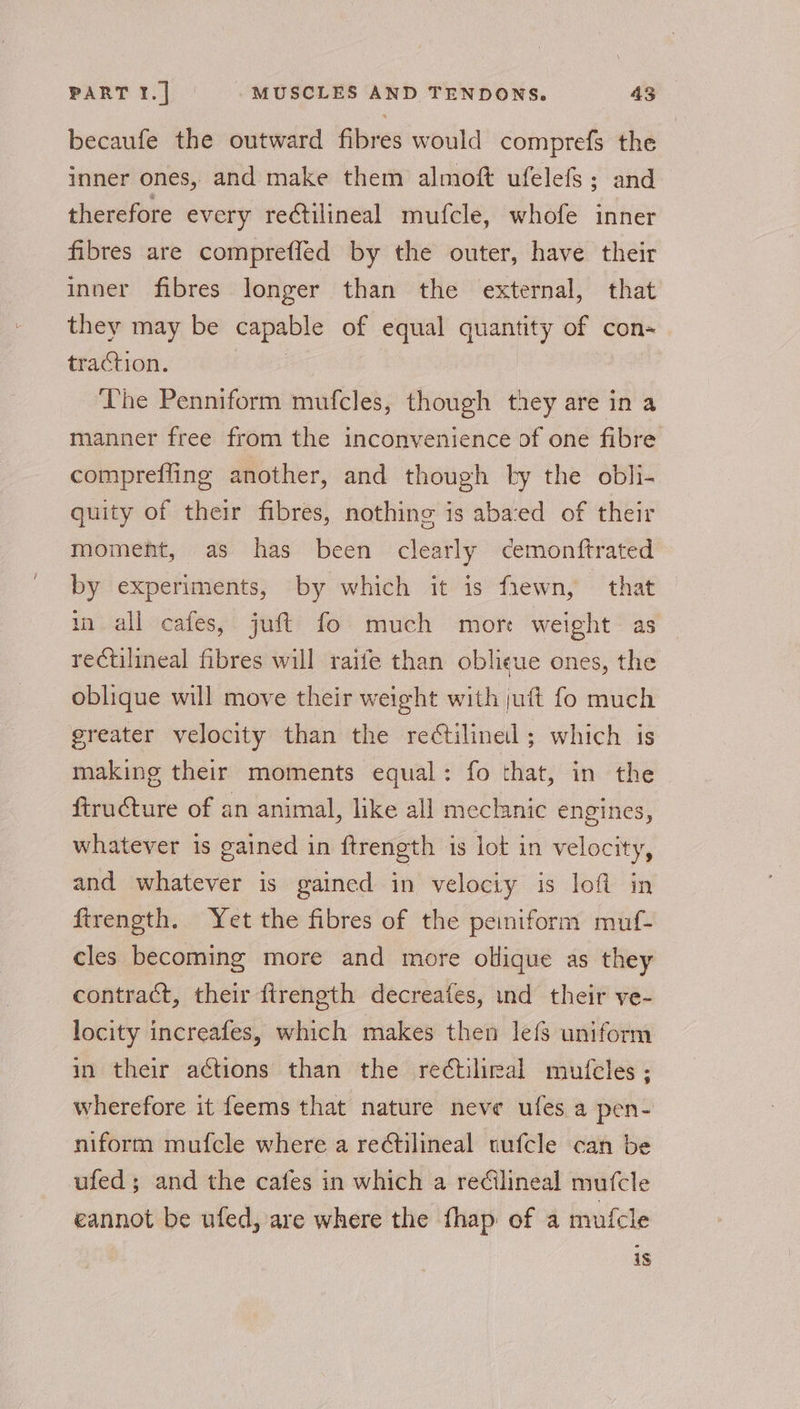 becaufe the outward fibres would comprefs the inner ones, and make them almoft ufelefs; and therefore every rectilineal mufcle, whofe inner fibres are compreffed by the outer, have their inner fibres longer than the external, that they may be capable of equal quantity of con- traction. | The Penniform mufcles, though they are in a manner free from the inconvenience of one fibre compreffling another, and though by the obli- quity of their fibres, nothing is abaced of their moment, as has been clearly cemonftrated by experiments, by which it is fiewn, that in all cafes, juft fo much mort weight as rectilineal fibres will raife than oblieue ones, the oblique will move their weight with juft fo much greater velocity than the reCtilinel ; which is making their moments equal: fo that, in the ftruéture of an animal, like all meclanic engines, whatever is gained in ftrength is lot in velocity, and whatever is gained in velociy is loft in firength. Yet the fibres of the peiniform muf- cles becoming more and more ollique as they contract, their ftrength decreafes, ind their ve- locity increafes, which makes then lef uniform in their actions than the reétiliral mufcles; wherefore it feems that nature neve ufes a pen- niform mufcle where a re¢tilineal uufcle can be ufed; and the cafes in which a redilineal mufcle eannot be ufed, are where the fhap of a mufcle is