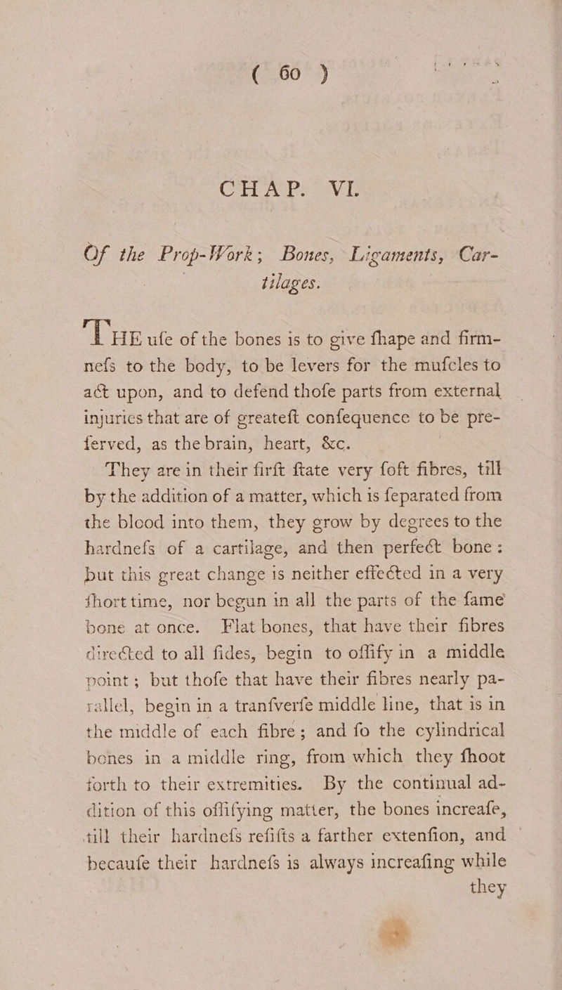 CTEAOPs AL Of the Prop-Work; Bones, Ligaments, Car- er ecg tilages. THE ufe of the bones is to give fhape and firm- nefs to the body, to be levers for the mufcles to act upon, and to defend thofe parts from external injurics that are of greateft confequence to be pre- ferved, as the brain, heart, &amp;c. They are in their firft ftate very foft fibres, till by the addition of a matter, which is feparated from the bleod into them, they grow by degrees to the hardnefs of a cartilage, and then perfect bone: but this great change is neither effected in a very fhort time, nor begun in all the parts of the fame bone at once. Flat bones, that have their fibres directed to all fides, begin to offify in a middle point; but thofe that have their fibres nearly pa- rallel, begin in a tranfverte middle line, that is in the middle of each fibre; and fo the cylindrical bones in a middle ring, from which they fhoot forth to their extremities. By the continual ad~ dition of this offifying matter, the bones increafe, till their hardnefs refifts a farther extenfion, and — ~ becaufe their hardnefs is always increafing while they ins Ths \