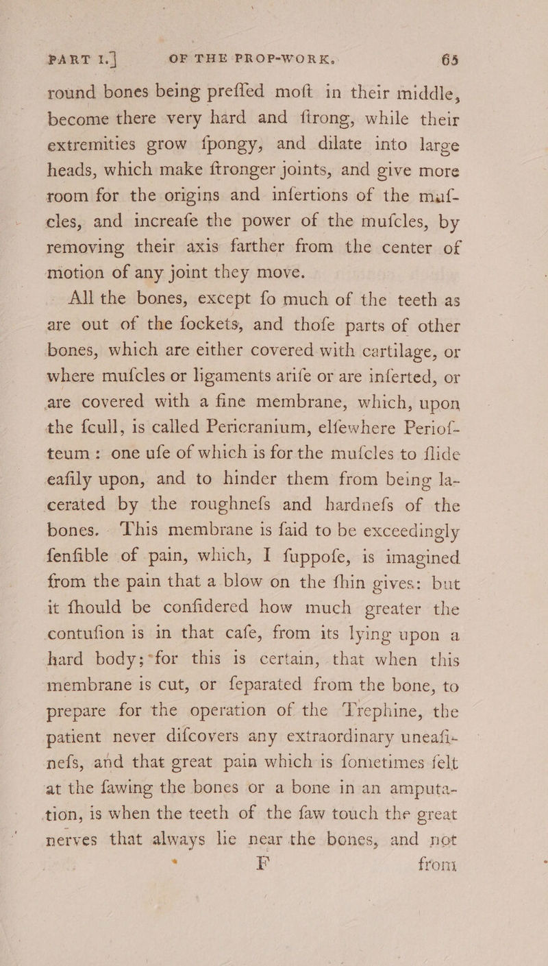 round bones being preffed moft in their middle, become there very hard and ftrong, while their extremities grow {pongy, and dilate into large heads, which make ftronger joints, and give more room for the origins and infertions of the muf- cles, and increafe the power of the mufcles, by removing their axis farther from the center of motion of any joint they move. All the bones, except fo much of the teeth as are out of the fockets, and thofe parts of other bones, which are either covered with cartilage, or where mufcles or ligaments arife or are inferted, or are covered with a fine membrane, which, upon the {cull, is called Pericranium, elfewhere Periof- teum: one ufe of which is for the muicles to flide eafily upon, and to hinder them from being la- cerated by the roughnefs and hardnefs of the bones. ‘This membrane is faid to be exceedingly fenfible of pain, which, I fuppofe, is imagined from the pain that a blow on the fhin gives: but it fhould be confidered how much greater the contufion is in that cafe, from its lying upon a hard body;*for this 1s certain, that when this membrane is cut, or feparated from the bone, to | prepare for the operation of the Trephine, the patient never difcovers any extraordinary uneafi- nefs, and that great pain which is fometimes felt at the fawing the bones or a bone in an amputa- tion, is when the teeth of the faw touch the great nerves that always lie near the bones, and not : F fron