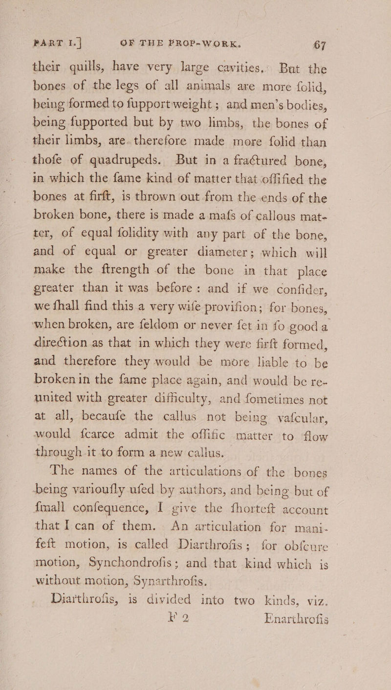 their quills, have very large cavities. But the bones of the legs of all animals are more folid, being formed to fupport weight ; and men’s bodies, being fupported but by two limbs, the bones of their limbs, are- therefore made more folid than thofe of quadrupeds. But in a fractured bone, in which the fame kind of matter that offified the bones at firft, is thrown out from the ends of the broken bone, there is made a mafs of callous mat- ter, of equal folidity with any part of the bone, and of equal or greater diameter; which will make the ftrength of the bone in that place greater than it was before: and if we confider, we fhall find this a very wile provifion; for bones, ‘when broken, are feldom or never fet in fo good ; direction as that in which they were firft formed, and therefore they would be more liable to be brokenin the fame place again, and would be re- united with greater difieulty, and fometimes not at all, becaufe the callus not being vafcular, would f{carce admit the offific matter to flow through it to form a new callus. The names of the articulations of the bones being varioufly ufed by authors, and being. but of {mall confequence, I give the fhorteft account that I can of them. An articulation for mani- feft motion, is called Diarthrofis: for obfcure motion, Synchondrofis; and that kind which is without motion, Synarthrofis. Diarthrofis, is divided into two kinds, viz. La Enarthrofis