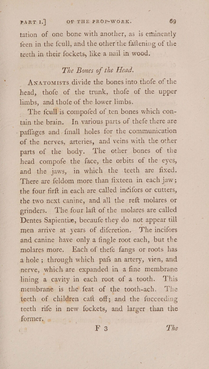 tation of one bone with another, as is erninently feen in the fcull, and the other the faftening of the teeth in their fockets, like a nail in wood. The Bones of the Head. _ Awatomists divide the bones into thofe of the head, thofe of the trunk, thofe of the upper limbs, and thofe of the lower hmbs. _ The fcull is compofed of ten bones which con- tain the brain. In various parts of thefe there are paflages and fmall holes for the communication of the nerves, arteries, and veins with the other parts of the body. The other bones of the head compofe the face, the orbits of the eyes, and the jaws, in which the teeth are fixed. There are feldom more than fixteen in each jaw; the four firft in each are called incifors or cutters, the two next canine, and all the reft molares or erinders. ‘The four laft of the molares are called Dentes Sapientia, becaufe they do not appear till men arrive at years of difcretion. The incifors and canine have only a fingle root each, but the molares more. Each of thefe fangs or roots has ahole; through which pafs an artery, vien, and nerve, which are expanded in a fine membrane lining a cavity in each root of a tooth. This membrane is the feat of the tooth-ach. The teeth of children caft off; and the fucceeding teeth rife in new fockets, and iabeeE than the former. F 3 The