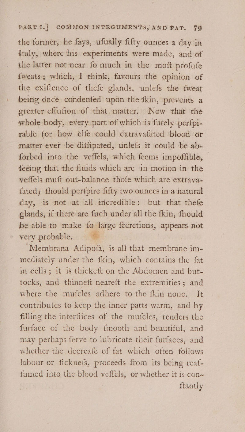 the former, he fays, ufually fifty ounces a day in Ttaly, where ‘his experiments were made, and of the latter not ‘near fo much in the moft profufe {weats; which, I think, favours the opinion of the exiftence of thefe glands, unlefs the fweat beinig dnce condenfed upon the ‘ikin, prevents a greater effufion of that matter. Now ‘that the whole body, every part of which is furely perfpi- rable (or how elfe could ¢€xtravafated blood or matter ever -be diffipated, unlefs it could be ab- forbed into the veffels, which feems impoffible, — feeing that the fluids which are in motion in the veflels muft out-balance thofe which are extrava- fated) fhould perfpire fifty two ounces in a natural day, is not :at all incredible: but that thefe be able to make fo large fecretions, appears not ae probable. : | ‘Membrana Adipofa, is all that membrane im- mediately under the {kin, which contains the fat in cells; it is thickeft on the Abdomen and but- tocks, and thinneft neareft the extremities ; and where the mufcles adhere to the fkin none. It contributes to keep the inner parts warm, and by lling the interftices of the mufcles, renders the furface of the body fmooth and beautiful, and may perhaps ferve to lubricate their furfaces, and whether the decreafe of fat which often follows Jabour or ficknefs, proceeds from its being reaf- fumed into the blood veffels, or whether it is con- {tantly